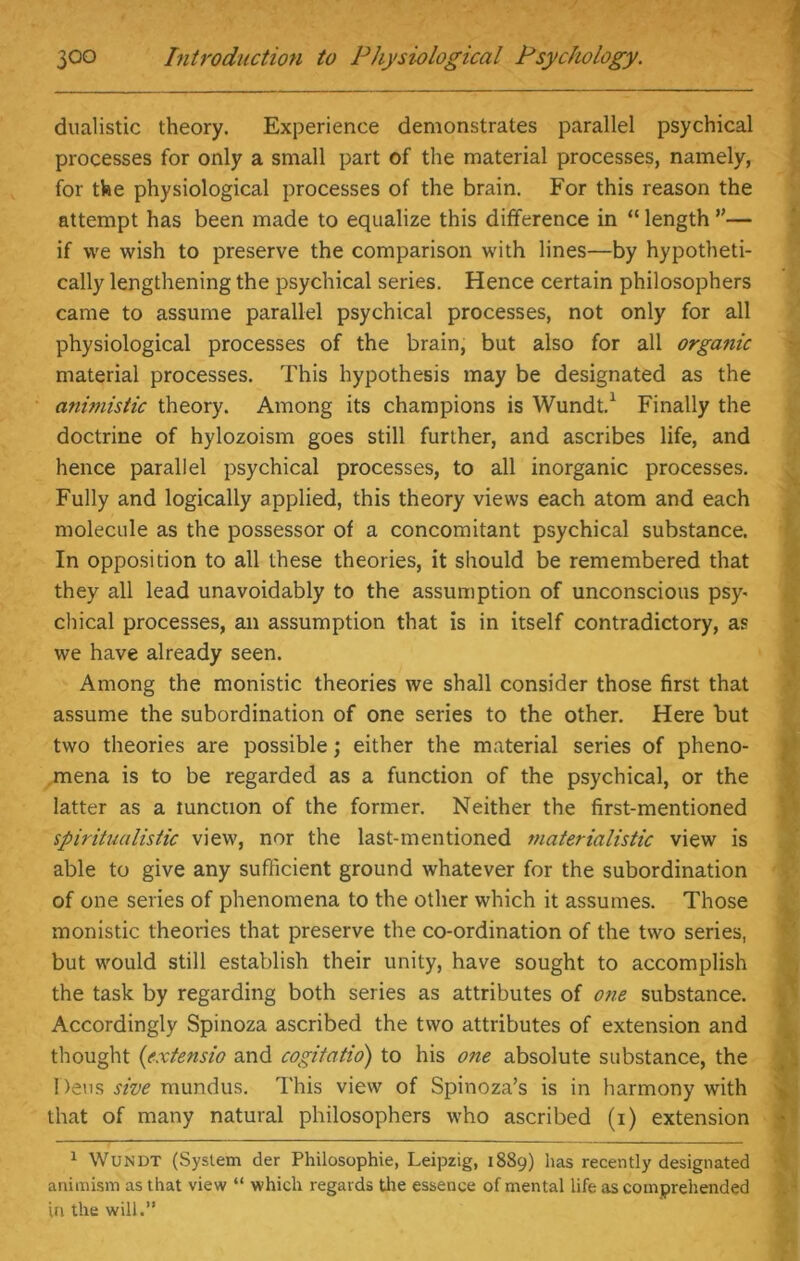 dualistic theory. Experience demonstrates parallel psychical processes for only a small part of the material processes, namely, for the physiological processes of the brain. For this reason the attempt has been made to equalize this difference in “ length ”— if we wish to preserve the comparison with lines—by hypotheti- cally lengthening the psychical series. Hence certain philosophers came to assume parallel psychical processes, not only for all physiological processes of the brain, but also for all organic material processes. This hypothesis may be designated as the animistic theory. Among its champions is Wundt.1 Finally the doctrine of hylozoism goes still further, and ascribes life, and hence parallel psychical processes, to all inorganic processes. Fully and logically applied, this theory views each atom and each molecule as the possessor of a concomitant psychical substance. In opposition to all these theories, it should be remembered that they all lead unavoidably to the assumption of unconscious psy- chical processes, an assumption that is in itself contradictory, as we have already seen. Among the monistic theories we shall consider those first that assume the subordination of one series to the other. Here but two theories are possible; either the material series of pheno- mena is to be regarded as a function of the psychical, or the latter as a tunction of the former. Neither the first-mentioned spiritualistic view, nor the last-mentioned materialistic view is able to give any sufficient ground whatever for the subordination of one series of phenomena to the other which it assumes. Those monistic theories that preserve the co-ordination of the two series, but would still establish their unity, have sought to accomplish the task by regarding both series as attributes of one substance. Accordingly Spinoza ascribed the two attributes of extension and thought (extensio and cogitatio) to his one absolute substance, the Dens sive mundus. This view of Spinoza’s is in harmony with that of many natural philosophers who ascribed (i) extension 1 Wundt (System der Philosophic, Leipzig, 1889) has recently designated animism as that view “ which regards the essence of mental life as comprehended in the will.”