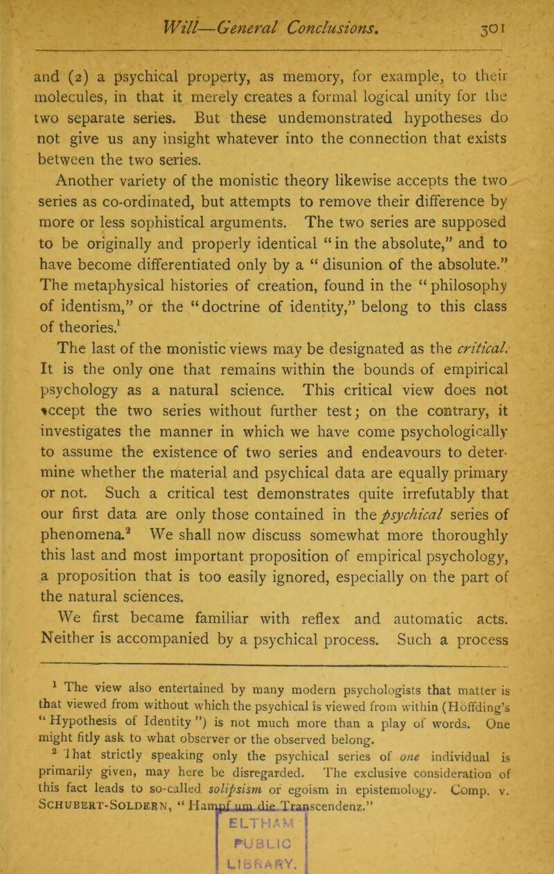 and (2) a psychical property, as memory, for example, to their molecules, in that it merely creates a formal logical unity for the two separate series. But these undemonstrated hypotheses do not give us any insight whatever into the connection that exists between the two series. Another variety of the monistic theory likewise accepts the two series as co-ordinated, but attempts to remove their difference by more or less sophistical arguments. The two series are supposed to be originally and properly identical “ in the absolute,” and to have become differentiated only by a “ disunion of the absolute.” The metaphysical histories of creation, found in the “ philosophy of identism,” or the “doctrine of identity,” belong to this class of theories.1 The last of the monistic views may be designated as the critical. It is the only one that remains within the bounds of empirical psychology as a natural science. This critical view does not accept the two series without further test; on the contrary, it investigates the manner in which we have come psychologically to assume the existence of two series and endeavours to deter- mine whether the material and psychical data are equally primary or not. Such a critical test demonstrates quite irrefutably that our first data are only those contained in thzpsychical series of phenomena.2 We shall now discuss somewhat more thoroughly this last and most important proposition of empirical psychology, a proposition that is too easily ignored, especially on the part of the natural sciences. We first became familiar with reflex and automatic acts. Neither is accompanied by a psychical process. Such a process 1 The view also entertained by many modern psychologists that matter is that viewed from without which the psychical is viewed from within (Hoffding’s “ Hypothesis of Identity ”) is not much more than a play of words. One might fitly ask to what observer or the observed belong. 2 Hiat strictly speaking only the psychical series of one individual is primarily given, may here be disregarded. The exclusive consideration of this fact leads to so-called solipsism or egoism in epistemology. Comp. v. SCHUBERT-SoLDliRN, “ H.impf nm die Transcendenz.” ELTHAM | I PUBLIC LIBRARY. ]