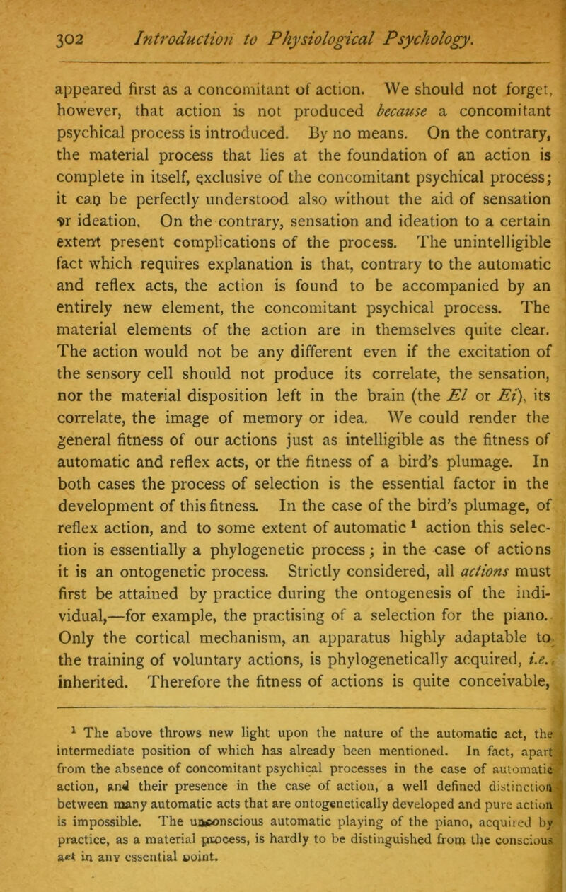 appeared first as a concomitant of action. We should not forget, however, that action is not produced because a concomitant psychical process is introduced. By no means. On the contrary, the material process that lies at the foundation of an action is complete in itself, exclusive of the concomitant psychical process; it cao be perfectly understood also without the aid of sensation ?r ideation. On the contrary, sensation and ideation to a certain extent present complications of the process. The unintelligible fact which requires explanation is that, contrary to the automatic and reflex acts, the action is found to be accompanied by an entirely new element, the concomitant psychical process. The material elements of the action are in themselves quite clear. The action would not be any different even if the excitation of the sensory cell should not produce its correlate, the sensation, nor the material disposition left in the brain (the El or Ei), its correlate, the image of memory or idea. We could render the general fitness of our actions just as intelligible as the fitness of automatic and reflex acts, or the fitness of a bird’s plumage. In both cases the process of selection is the essential factor in the development of this fitness. In the case of the bird’s plumage, of reflex action, and to some extent of automatic 1 action this selec- tion is essentially a phylogenetic process; in the case of actions it is an ontogenetic process. Strictly considered, all actions must first be attained by practice during the ontogenesis of the indi- vidual,—for example, the practising of a selection for the piano. Only the cortical mechanism, an apparatus highly adaptable to the training of voluntary actions, is phylogenetically acquired, i.e., inherited. Therefore the fitness of actions is quite conceivable, 1 The above throws new light upon the nature of the automatic act, the intermediate position of which has already been mentioned. In fact, apart* from the absence of concomitant psychical processes in the case of automatic- action, and their presence in the case of action, a well defined distinction j, between many automatic acts that are ontogenetically developed and pure action is impossible. The uaconscious automatic playing of the piano, acquired by practice, as a material process, is hardly to be distinguished from the conscious in any essential eoint.