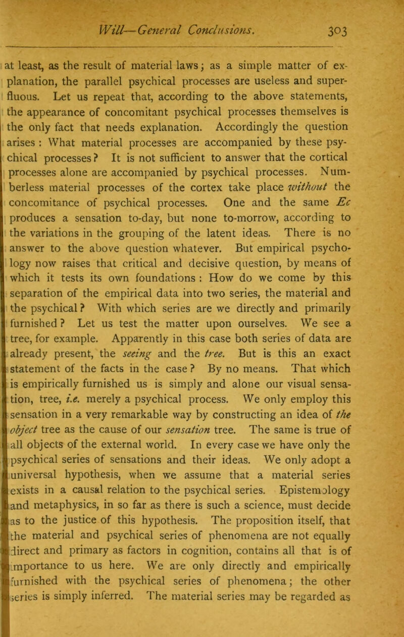 at least, as the result of material laws; as a simple matter of ex- planation, the parallel psychical processes are useless and super- fluous. Let us repeat that, according to the above statements, the appearance of concomitant psychical processes themselves is the only fact that needs explanation. Accordingly the question arises : What material processes are accompanied by these psy- chical processes ? It is not sufficient to answer that the cortical processes alone are accompanied by psychical processes. Num- berless material processes of the cortex take place without the concomitance of psychical processes. One and the same Ec produces a sensation to-day, but none to-morrow, according to the variations in the grouping of the latent ideas. There is no answer to the above question whatever. But empirical psycho- logy now raises that critical and decisive question, by means of which it tests its own foundations : How do we come by this separation of the empirical data into two series, the material and the psychical ? With which series are we directly and primarily furnished ? Let us test the matter upon ourselves. We see a tree, for example. Apparently in this case both series of data are already present, the seeing and the tree. But is this an exact statement of the facts in the case ? By no means. That which is empirically furnished us is simply and alone our visual sensa- tion, tree, i.e. merely a psychical process. We only employ this sensation in a very remarkable way by constructing an idea of the object tree as the cause of our sensation tree. The same is true of all objects of the external world. In every case we have only the psychical series of sensations and their ideas. We only adopt a universal hypothesis, when we assume that a material series exists in a causal relation to the psychical series. Epistemology and metaphysics, in so far as there is such a science, must decide as to the justice of this hypothesis. The proposition itself, that the material and psychical series of phenomena are not equally direct and primary as factors in cognition, contains all that is of mportance to us here. We are only directly and empirically furnished with the psychical series of phenomena; the other 1 series is simply inferred. The material series may be regarded as
