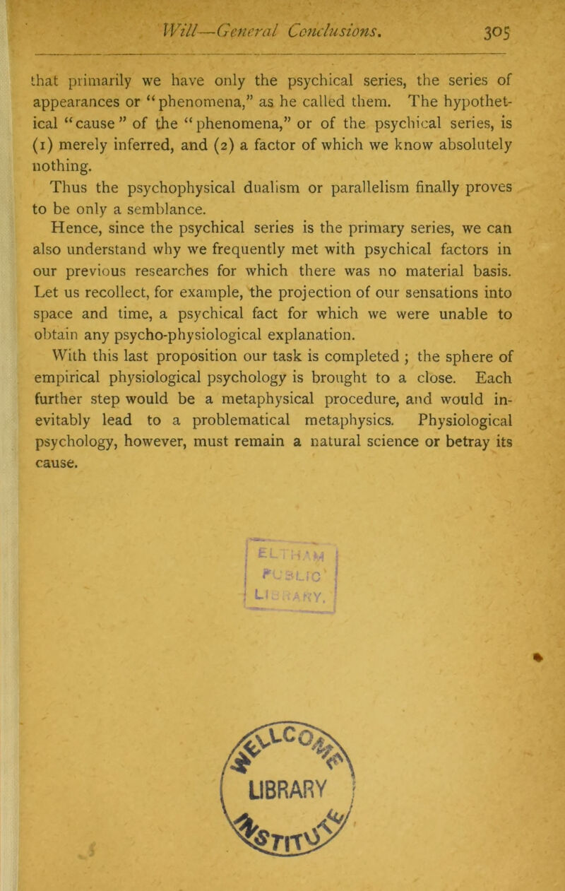 that primarily we have only the psychical series, the series of appearances or “phenomena,” as he called them. The hypothet- ical “cause” of the “phenomena,” or of the psychical series, is (1) merely inferred, and (2) a factor of which we know absolutely nothing. Thus the psychophysical dualism or parallelism finally proves to be only a semblance. Hence, since the psychical series is the primary series, we can also understand why we frequently met with psychical factors in our previous researches for which there was no material basis. Let us recollect, for example, the projection of our sensations into space and time, a psychical fact for which we were unable to obtain any psycho-physiological explanation. With this last proposition our task is completed ; the sphere of empirical physiological psychology is brought to a close. Each further step would be a metaphysical procedure, and would in- evitably lead to a problematical metaphysics. Physiological psychology, however, must remain a natural science or betray its cause.