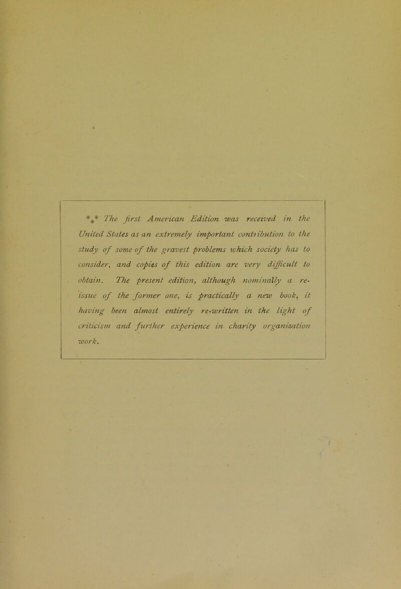 United States as an extremely important contiihution to the study of some of the gravest problems which society has to consider, and copies of this edition are very difficult to obtain. The present edition, although nominally a re- issue of the former one, is practically a new book, it having been almost entirely re-written in the light of criticism and further experience in charity organization work.