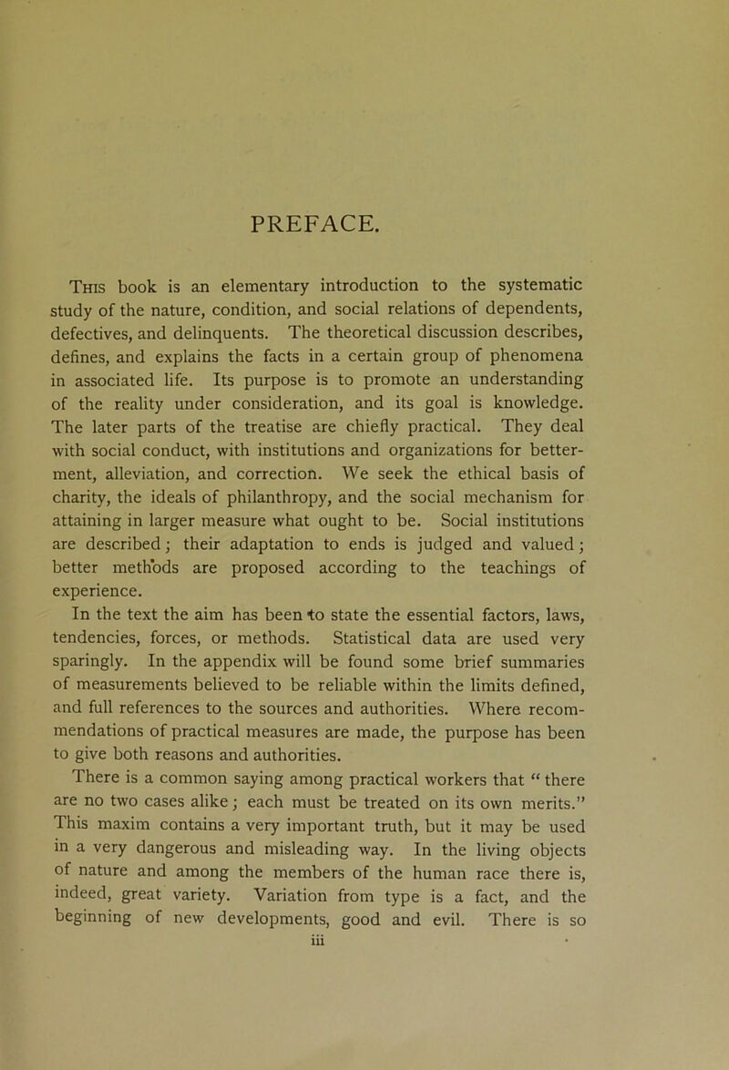 PREFACE. This book is an elementary introduction to the systematic study of the nature, condition, and social relations of dependents, defectives, and delinquents. The theoretical discussion describes, defines, and explains the facts in a certain group of phenomena in associated life. Its purpose is to promote an understanding of the reality under consideration, and its goal is knowledge. The later parts of the treatise are chiefly practical. They deal with social conduct, with institutions and organizations for better- ment, alleviation, and correction. We seek the ethical basis of charity, the ideals of philanthropy, and the social mechanism for attaining in larger measure what ought to be. Social institutions are described; their adaptation to ends is judged and valued; better methods are proposed according to the teachings of experience. In the text the aim has been to state the essential factors, laws, tendencies, forces, or methods. Statistical data are used very sparingly. In the appendix will be found some brief summaries of measurements believed to be reliable within the limits defined, and full references to the sources and authorities. Where recom- mendations of practical measures are made, the purpose has been to give both reasons and authorities. There is a common saying among practical workers that “ there are no two cases alike; each must be treated on its own merits.” This maxim contains a very important truth, but it may be used in a very dangerous and misleading way. In the living objects of nature and among the members of the human race there is, indeed, great variety. Variation from type is a fact, and the beginning of new developments, good and evil. There is so