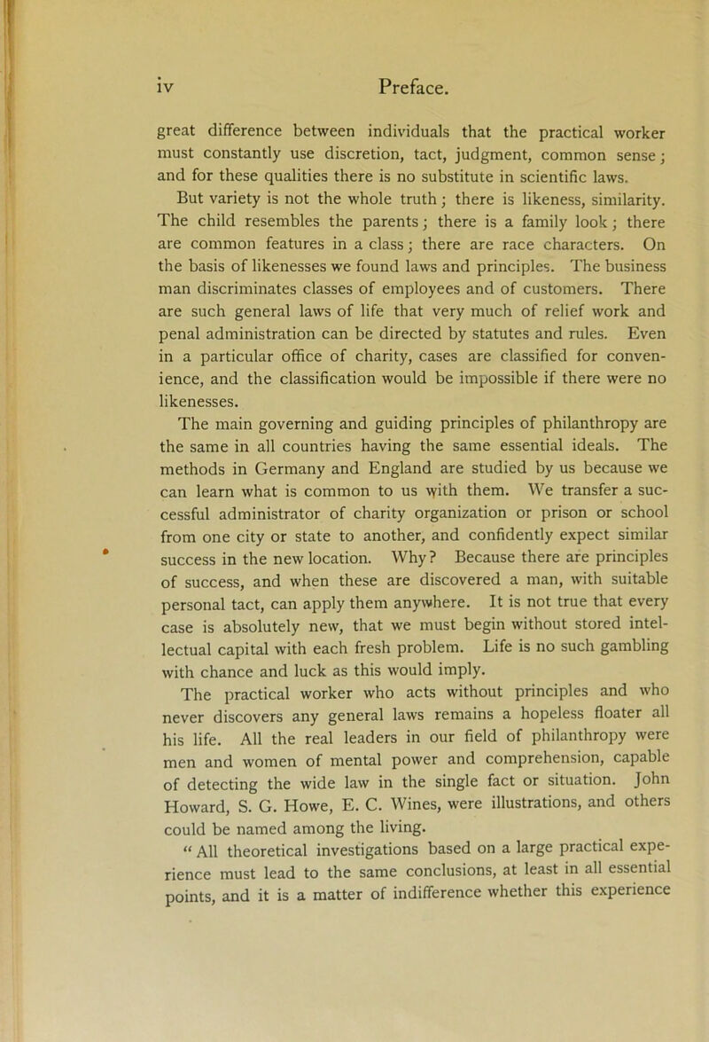 great difference between individuals that the practical worker must constantly use discretion, tact, judgment, common sense; and for these qualities there is no substitute in scientific laws. But variety is not the whole truth; there is likeness, similarity. The child resembles the parents; there is a family look; there are common features in a class; there are race characters. On the basis of likenesses we found laws and principles. The business man discriminates classes of employees and of customers. There are such general laws of life that very much of relief work and penal administration can be directed by statutes and rules. Even in a particular office of charity, cases are classified for conven- ience, and the classification would be impossible if there were no likenesses. The main governing and guiding principles of philanthropy are the same in all countries having the same essential ideals. The methods in Germany and England are studied by us because we can learn what is common to us vyith them. We transfer a suc- cessful administrator of charity organization or prison or school from one city or state to another, and confidently expect similar success in the new location. Why? Because there are principles of success, and when these are discovered a man, with suitable personal tact, can apply them anywhere. It is not true that every case is absolutely new, that we must begin without stored intel- lectual capital with each fresh problem. Life is no such gambling with chance and luck as this would imply. The practical worker who acts without principles and who never discovers any general laws remains a hopeless floater all his life. All the real leaders in our field of philanthropy were men and women of mental power and comprehension, capable of detecting the wide law in the single fact or situation. John Howard, S. G. Howe, E. C. Wines, were illustrations, and others could be named among the living. “ All theoretical investigations based on a large practical expe- rience must lead to the same conclusions, at least in all essential points, and it is a matter of indifference whether this experience