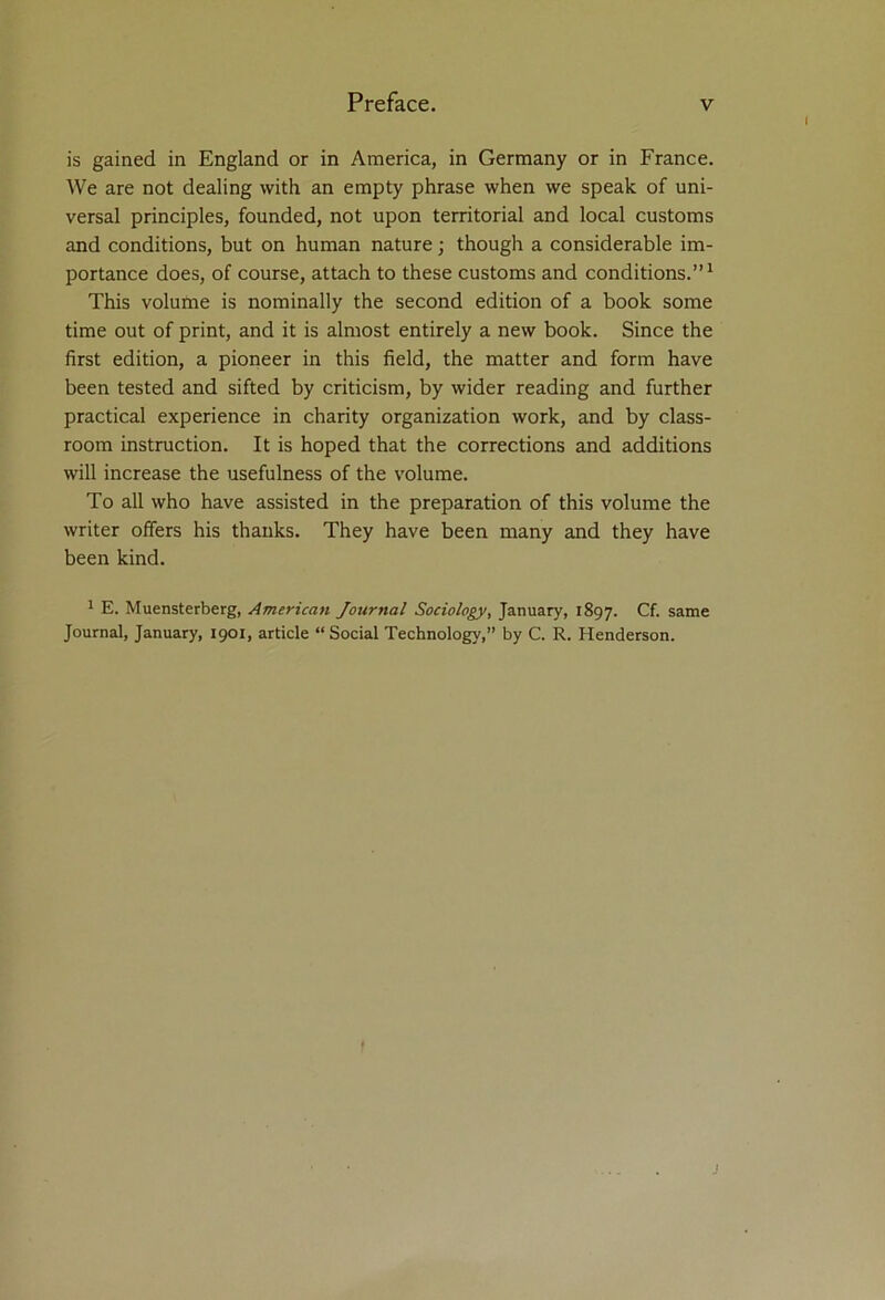 is gained in England or in America, in Germany or in France. We are not dealing with an empty phrase when we speak of uni- versal principles, founded, not upon territorial and local customs and conditions, but on human nature; though a considerable im- portance does, of course, attach to these customs and conditions.”1 This volume is nominally the second edition of a book some time out of print, and it is almost entirely a new book. Since the first edition, a pioneer in this field, the matter and form have been tested and sifted by criticism, by wider reading and further practical experience in charity organization work, and by class- room instruction. It is hoped that the corrections and additions will increase the usefulness of the volume. To all who have assisted in the preparation of this volume the writer offers his thanks. They have been many and they have been kind. 1 E. Muensterberg, American Journal Sociology, January, 1897. Cf. same Journal, January, 1901, article “ Social Technology,” by C. R. Henderson.