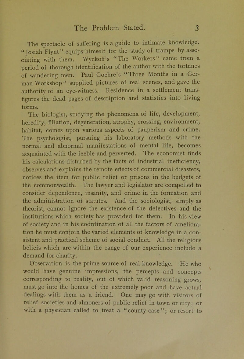 The spectacle of suffering is a guide to intimate knowledge. “Josiah Flynt” equips himself for the study of tramps by asso- ciating with them. Wyckoff’s “The Workers” came from a period of thorough identification of the author with the fortunes of wandering men. Paul Goehre’s “Three Months in a Ger- man Workshop ” supplied pictures of real scenes, and gave the authority of an eye-witness. Residence in a settlement trans- figures the dead pages of description and statistics into living forms. The biologist, studying the phenomena of life, development, heredity, filiation, degeneration, atrophy, crossing, environment, habitat, comes upon various aspects of pauperism and crime. The psychologist, pursuing his laboratory methods with the normal and abnormal manifestations of mental life, becomes acquainted with the feeble and perverted. The economist finds his calculations disturbed by the facts of industrial inefficiency, observes and explains the remote effects of commercial disasters, notices the item for public relief or prisons in the budgets of the commonwealth. The lawyer and legislator are compelled to consider dependence, insanity, and crime in the formation and the administration of statutes. And the sociologist, simply as theorist, cannot ignore the existence of the defectives and the institutions which society has provided for them. In his view of society and in his coordination of all the factors of ameliora- tion he must conjoin the varied elements of knowledge in a con- sistent and practical scheme of social conduct. All the religious beliefs which are within the range of our experience include a demand for charity. Observation is the prime source of real knowledge. He who would have genuine impressions, the percepts and concepts corresponding to reality, out of which valid reasoning grows, must go into the homes of the extremely poor and have actual dealings with them as a friend. One may go with visitors of relief societies and almoners of public relief in town or city; or with a physician called to treat a “county case”; or resort to