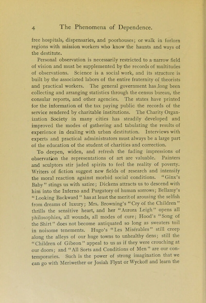 free hospitals, dispensaries, and poorhouses; or walk in forlorn regions with mission workers who know the haunts and ways of the destitute. Personal observation is necessarily restricted to a narrow field of vision and must be supplemented by the records of multitudes of observations. Science is a social work, and its structure is built by the associated labors of the entire fraternity of theorists and practical workers. The general government has Jong been collecting and arranging statistics through the census bureau, the consular reports, and other agencies. The states have printed for the information of the tax paying public the records of the service rendered by charitable institutions. The Charity Organ- ization Society in many cities has steadily developed and improved the modes of gathering and tabulating the results of experience in dealing with urban destitution. Interviews with experts and practical administrators must always be a large part of the education of the student of charities and correction. To deepen, widen, and refresh the fading impressions of observation the representations of art are valuable. Painters and sculptors stir jaded spirits to feel the reality of poverty. Writers of fiction suggest new fields of research and intensify the moral reaction against morbid social conditions. “Ginx’s Baby ” stings us with satire; Dickens attracts us to descend with him into the Inferno and Purgatory of human sorrows; Bellamy’s “ Looking Backward ” has at least the merit of arousing the selfish from dreams of luxury; Mrs. Browning’s “Cry of the Children” thrills the sensitive heart, and her “Aurora Leigh” opens all philosophies, all wounds, all modes of cure; Hood’s “Song of the Shirt” does not become antiquated so long as sweaters toil in noisome tenements. Hugo’s “Les Misdrables” still creep along the alleys of our huge towns to unhealthy dens; still the “Children of Gibeon” appeal to us as if they were crouching at our doors; and “All Sorts and Conditions of Men ” are our con- temporaries. Such is the power of strong imagination that we can go with Meriwether or Josiah Flynt or Wyckoff and learn the