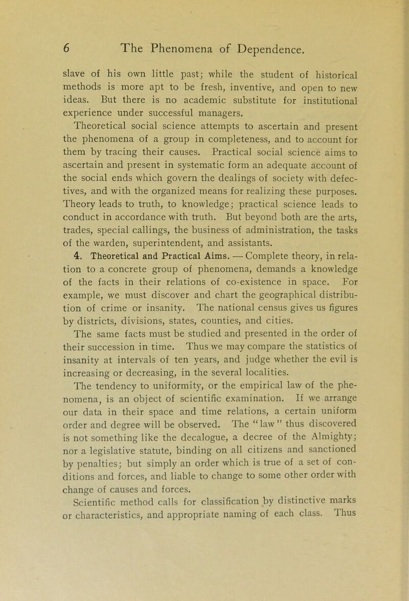 slave of his own little past; while the student of historical methods is more apt to be fresh, inventive, and open to new ideas. But there is no academic substitute for institutional experience under successful managers. Theoretical social science attempts to ascertain and present the phenomena of a group in completeness, and to account for them by tracing their causes. Practical social science aims to ascertain and present in systematic form an adequate account of the social ends which govern the dealings of society with defec- tives, and with the organized means for realizing these purposes. Theory leads to truth, to knowledge; practical science leads to conduct in accordance with truth. But beyond both are the arts, trades, special callings, the business of administration, the tasks of the warden, superintendent, and assistants. 4. Theoretical and Practical Aims. — Complete theory, in rela- tion to a concrete group of phenomena, demands a knowledge of the facts in their relations of co-existence in space. For example, we must discover and chart the geographical distribu- tion of crime or insanity. The national census gives us figures by districts, divisions, states, counties, and cities. The same facts must be studied and presented in the order of their succession in time. Thus we may compare the statistics of insanity at intervals of ten years, and judge whether the evil is increasing or decreasing, in the several localities. The tendency to uniformity, or the empirical law of the phe- nomena, is an object of scientific examination. If we arrange our data in their space and time relations, a certain uniform order and degree will be observed. The “law” thus discovered is not something like the decalogue, a decree of the Almighty'; nor a legislative statute, binding on all citizens and sanctioned by penalties; but simply an order which is true of a set of con- ditions and forces, and liable to change to some other order with change of causes and forces. Scientific method calls for classification by distinctive marks or characteristics, and appropriate naming of each class. I hus