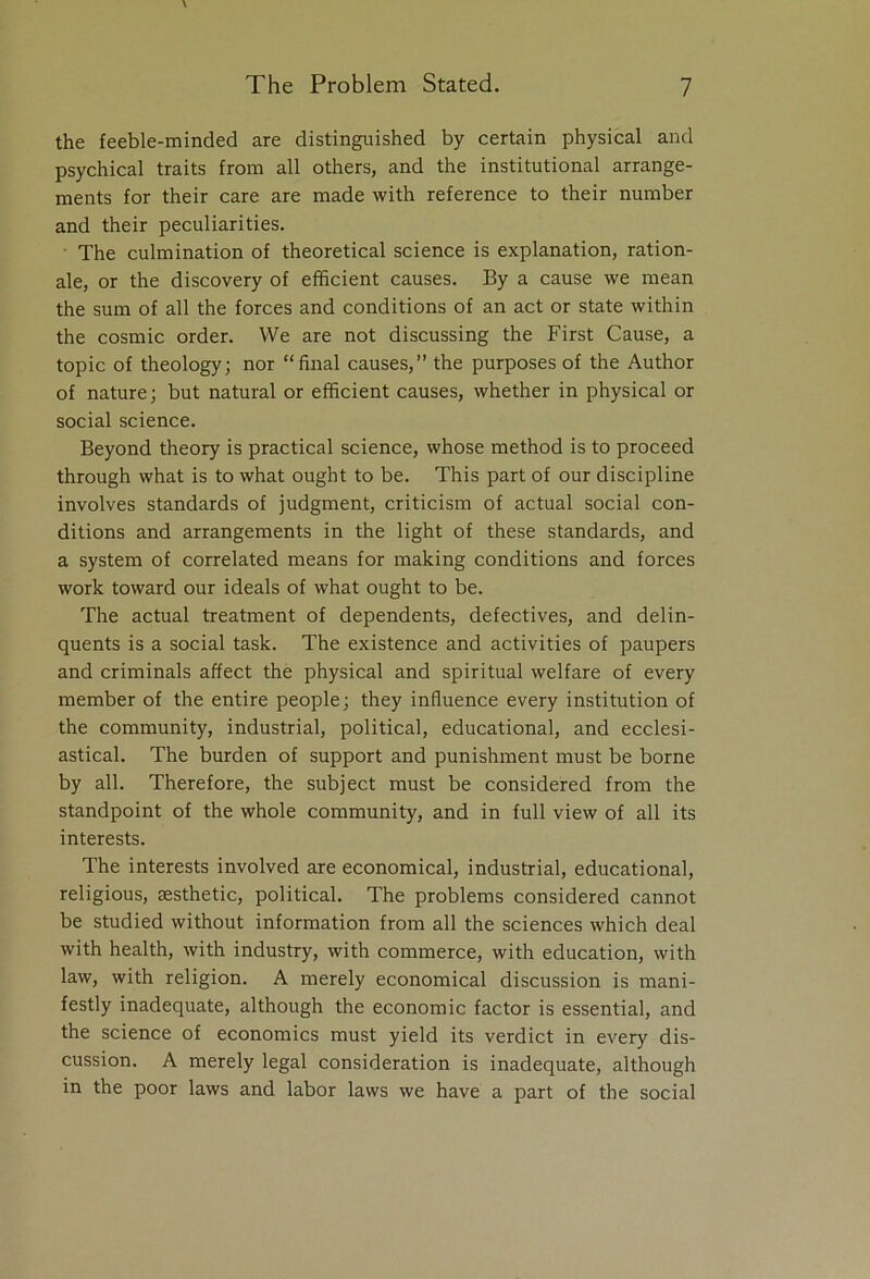 the feeble-minded are distinguished by certain physical and psychical traits from all others, and the institutional arrange- ments for their care are made with reference to their number and their peculiarities. The culmination of theoretical science is explanation, ration- ale, or the discovery of efficient causes. By a cause we mean the sum of all the forces and conditions of an act or state within the cosmic order. We are not discussing the First Cause, a topic of theology; nor “final causes,” the purposes of the Author of nature; but natural or efficient causes, whether in physical or social science. Beyond theory is practical science, whose method is to proceed through what is to what ought to be. This part of our discipline involves standards of judgment, criticism of actual social con- ditions and arrangements in the light of these standards, and a system of correlated means for making conditions and forces work toward our ideals of what ought to be. The actual treatment of dependents, defectives, and delin- quents is a social task. The existence and activities of paupers and criminals affect the physical and spiritual welfare of every member of the entire people; they influence every institution of the community, industrial, political, educational, and ecclesi- astical. The burden of support and punishment must be borne by all. Therefore, the subject must be considered from the standpoint of the whole community, and in full view of all its interests. The interests involved are economical, industrial, educational, religious, aesthetic, political. The problems considered cannot be studied without information from all the sciences which deal with health, with industry, with commerce, with education, with law, with religion. A merely economical discussion is mani- festly inadequate, although the economic factor is essential, and the science of economics must yield its verdict in every dis- cussion. A merely legal consideration is inadequate, although in the poor laws and labor laws we have a part of the social