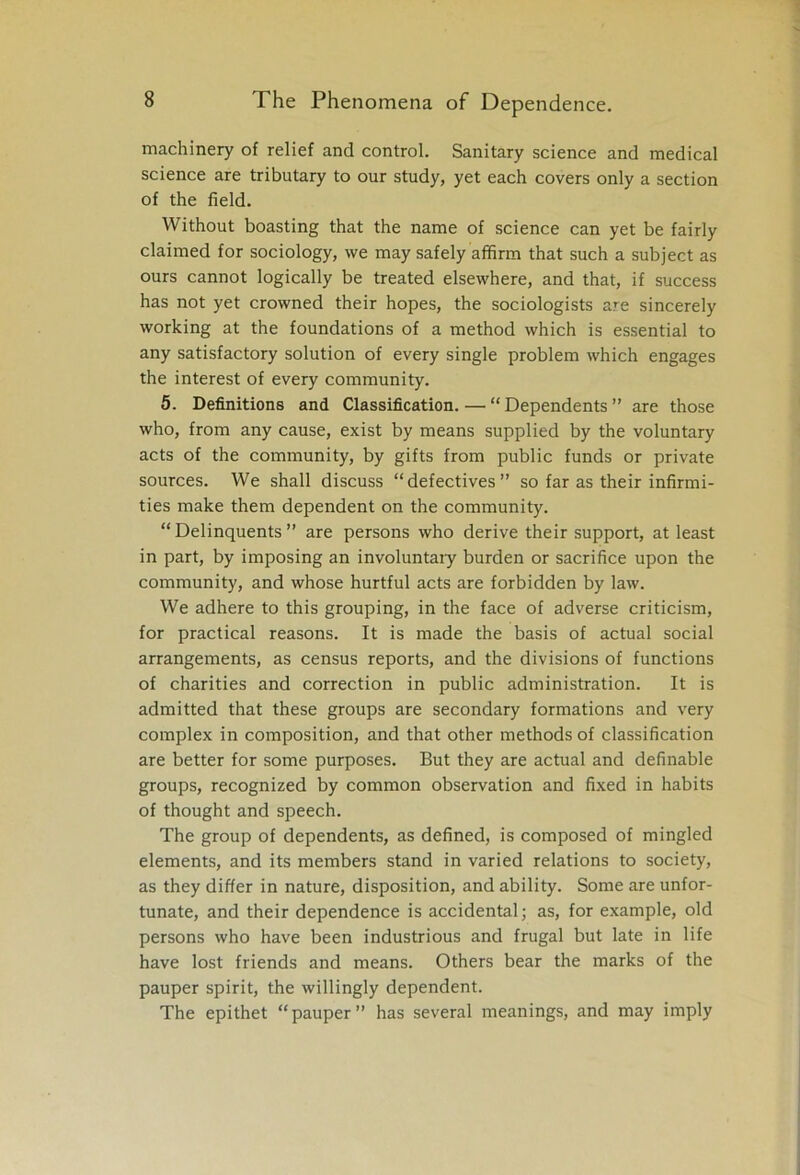 machinery of relief and control. Sanitary science and medical science are tributary to our study, yet each covers only a section of the field. Without boasting that the name of science can yet be fairly claimed for sociology, we may safely affirm that such a subject as ours cannot logically be treated elsewhere, and that, if success has not yet crowned their hopes, the sociologists are sincerely working at the foundations of a method which is essential to any satisfactory solution of every single problem which engages the interest of every community. 5. Definitions and Classification. — “Dependents” are those who, from any cause, exist by means supplied by the voluntary acts of the community, by gifts from public funds or private sources. We shall discuss “defectives” so far as their infirmi- ties make them dependent on the community. “Delinquents” are persons who derive their support, at least in part, by imposing an involuntary burden or sacrifice upon the community, and whose hurtful acts are forbidden by law. We adhere to this grouping, in the face of adverse criticism, for practical reasons. It is made the basis of actual social arrangements, as census reports, and the divisions of functions of charities and correction in public administration. It is admitted that these groups are secondary formations and very complex in composition, and that other methods of classification are better for some purposes. But they are actual and definable groups, recognized by common observation and fixed in habits of thought and speech. The group of dependents, as defined, is composed of mingled elements, and its members stand in varied relations to society, as they differ in nature, disposition, and ability. Some are unfor- tunate, and their dependence is accidental; as, for example, old persons who have been industrious and frugal but late in life have lost friends and means. Others bear the marks of the pauper spirit, the willingly dependent. The epithet “pauper” has several meanings, and may imply