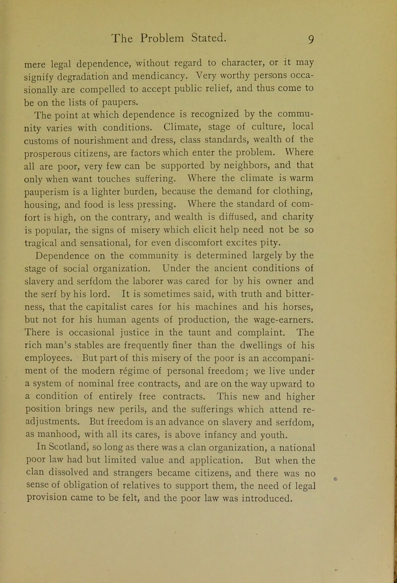 mere legal dependence, without regard to character, or it may signify degradation and mendicancy. Very worthy persons occa- sionally are compelled to accept public relief, and thus come to be on the lists of paupers. The point at which dependence is recognized by the commu- nity varies with conditions. Climate, stage of culture, local customs of nourishment and dress, class standards, wealth of the prosperous citizens, are factors which enter the problem. Where all are poor, very few can be supported by neighbors, and that only when want touches suffering. Where the climate is warm pauperism is a lighter burden, because the demand for clothing, housing, and food is less pressing. Where the standard of com- fort is high, on the contrary, and wealth is diffused, and charity is popular, the signs of misery which elicit help need not be so tragical and sensational, for even discomfort excites pity. Dependence on the community is determined largely by the stage of social organization. Under the ancient conditions of slavery and serfdom the laborer was cared for by his owner and the serf by his lord. It is sometimes said, with truth and bitter- ness, that the capitalist cares for his machines and his horses, but not for his human agents of production, the wage-earners. There is occasional justice in the taunt and complaint. The rich man’s stables are frequently finer than the dwellings of his employees. But part of this misery of the poor is an accompani- ment of the modern regime of personal freedom; we live under a system of nominal free contracts, and are on the way upward to a condition of entirely free contracts. This new and higher position brings new perils, and the sufferings which attend re- adjustments. But freedom is an advance on slavery and serfdom, as manhood, with all its cares, is above infancy and youth. In Scotland, so long as there was a clan organization, a national poor law had but limited value and application. But when the clan dissolved and strangers became citizens, and there was no sense of obligation of relatives to support them, the need of legal provision came to be felt, and the poor law was introduced.
