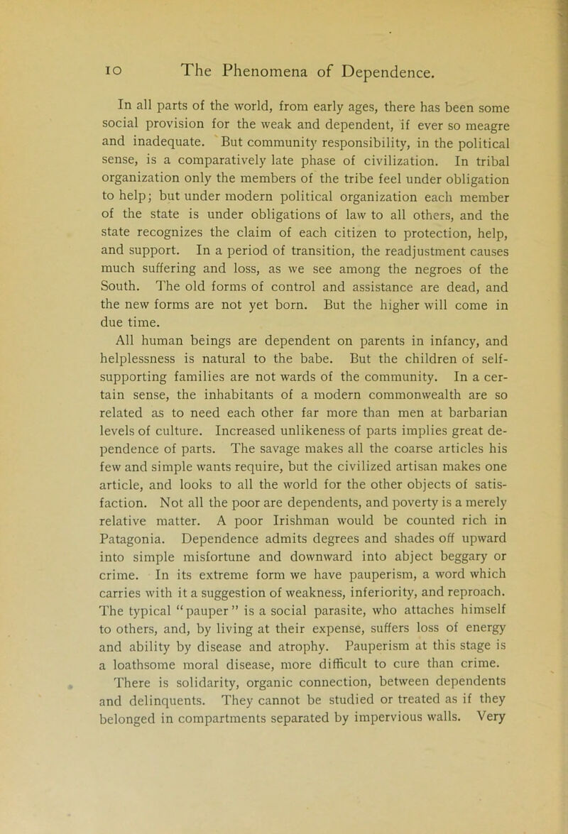 In all parts of the world, from early ages, there has been some social provision for the weak and dependent, if ever so meagre and inadequate. But community responsibility, in the political sense, is a comparatively late phase of civilization. In tribal organization only the members of the tribe feel under obligation to help; but under modern political organization each member of the state is under obligations of law to all others, and the state recognizes the claim of each citizen to protection, help, and support. In a period of transition, the readjustment causes much suffering and loss, as we see among the negroes of the South. The old forms of control and assistance are dead, and the new forms are not yet born. But the higher will come in due time. All human beings are dependent on parents in infancy, and helplessness is natural to the babe. But the children of self- supporting families are not wards of the community. In a cer- tain sense, the inhabitants of a modern commonwealth are so related as to need each other far more than men at barbarian levels of culture. Increased unlikeness of parts implies great de- pendence of parts. The savage makes all the coarse articles his few and simple wants require, but the civilized artisan makes one article, and looks to all the world for the other objects of satis- faction. Not all the poor are dependents, and poverty is a merely relative matter. A poor Irishman would be counted rich in Patagonia. Dependence admits degrees and shades off upward into simple misfortune and downward into abject beggary or crime. In its extreme form we have pauperism, a word which carries with it a suggestion of weakness, inferiority, and reproach. The typical “pauper” is a social parasite, who attaches himself to others, and, by living at their expense, suffers loss of energy and ability by disease and atrophy. Pauperism at this stage is a loathsome moral disease, more difficult to cure than crime. There is solidarity, organic connection, between dependents and delinquents. They cannot be studied or treated as if they belonged in compartments separated by impervious walls. Very