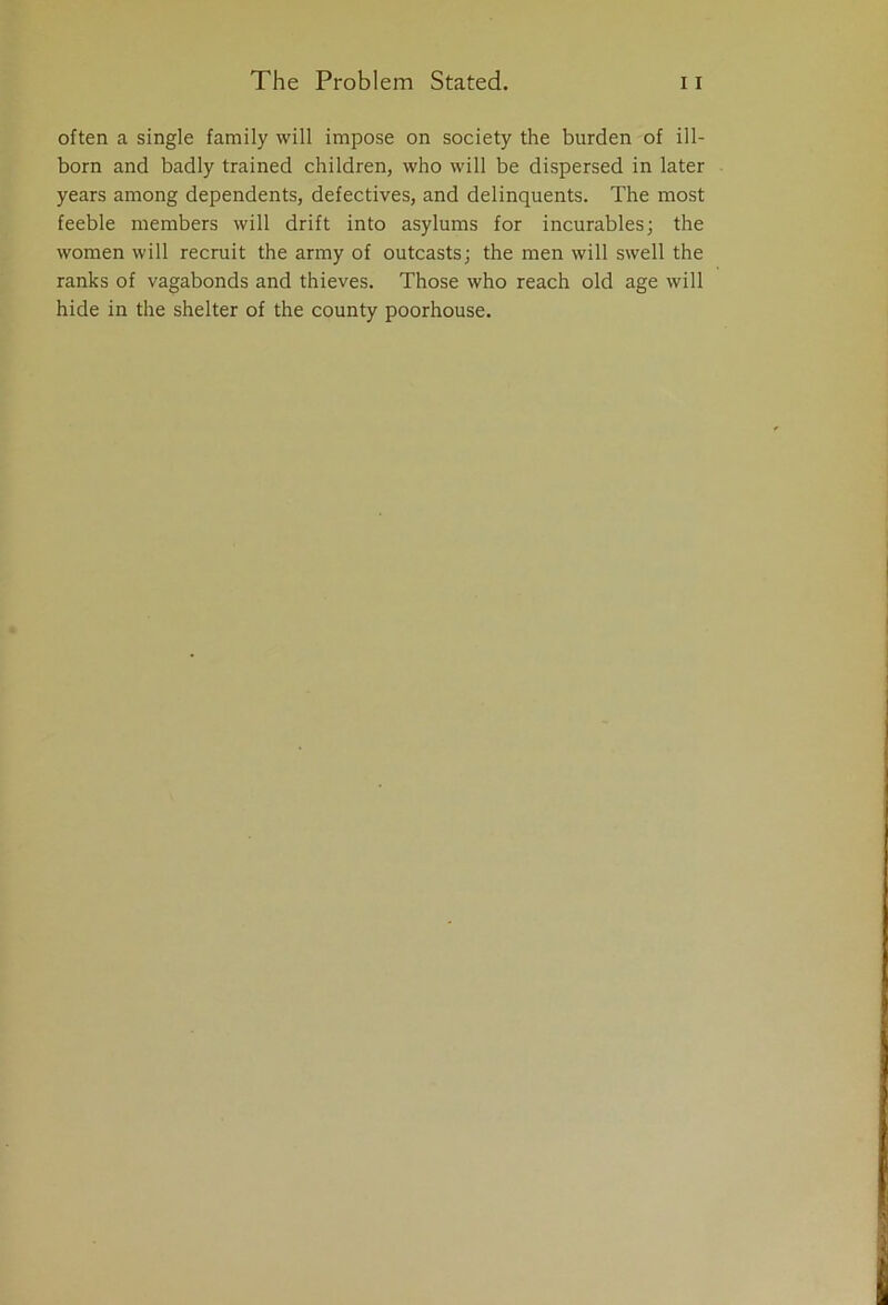 often a single family will impose on society the burden of ill- born and badly trained children, who will be dispersed in later years among dependents, defectives, and delinquents. The most feeble members will drift into asylums for incurables; the women will recruit the army of outcasts; the men will swell the ranks of vagabonds and thieves. Those who reach old age will hide in the shelter of the county poorhouse.