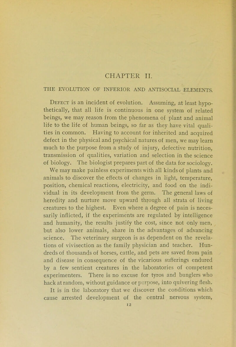 CHAPTER II. THE EVOLUTION OF INFERIOR AND ANTISOCIAL ELEMENTS. Defect is an incident of evolution. Assuming, at least hypo- thetically, that all life is continuous in one system of related beings, we may reason from the phenomena of plant and animal life to the life of human beings, so far as they have vital quali- ties in common. Having to account for inherited and acquired defect in the physical and psychical natures of men, we may learn much to the purpose from a study of injury, defective nutrition, transmission of qualities, variation and selection in the science of biology. The biologist prepares part of the data for sociology. We may make painless experiments with all kinds of plants and animals to discover the effects of changes in light, temperature, position, chemical reactions, electricity, and food on the indi- vidual in its development from the germ. The general laws of heredity and nurture move upward through all strata of living creatures to the highest. Even where a degree of pain is neces- sarily inflicted, if the experiments are regulated by intelligence and humanity, the results justify the cost, since not only men, but also lower animals, share in the advantages of advancing science. The veterinary surgeon is as dependent on the revela- tions of vivisection as the family physician and teacher. Hun- dreds of thousands of horses, cattle, and pets are saved from pain and disease in consequence of the vicarious sufferings endured by a few sentient creatures in the laboratories of competent experimenters. There is no excuse for tyros and bunglers who hack at random, without guidance or purpose, into quivering flesh. It is in the laboratory that we discover the conditions which cause arrested development of the central nervous system,