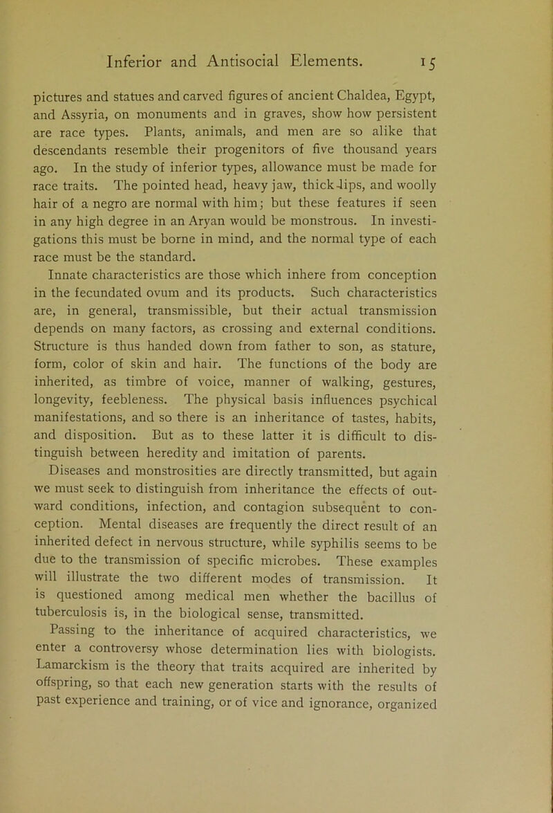 pictures and statues and carved figures of ancient Chaldea, Egypt, and Assyria, on monuments and in graves, show how persistent are race types. Plants, animals, and men are so alike that descendants resemble their progenitors of five thousand years ago. In the study of inferior types, allowance must be made for race traits. The pointed head, heavy jaw, thick-lips, and woolly hair of a negro are normal with him; but these features if seen in any high degree in an Aryan would be monstrous. In investi- gations this must be borne in mind, and the normal type of each race must be the standard. Innate characteristics are those which inhere from conception in the fecundated ovum and its products. Such characteristics are, in general, transmissible, but their actual transmission depends on many factors, as crossing and external conditions. Structure is thus handed down from father to son, as stature, form, color of skin and hair. The functions of the body are inherited, as timbre of voice, manner of walking, gestures, longevity, feebleness. The physical basis influences psychical manifestations, and so there is an inheritance of tastes, habits, and disposition. But as to these latter it is difficult to dis- tinguish between heredity and imitation of parents. Diseases and monstrosities are directly transmitted, but again we must seek to distinguish from inheritance the effects of out- ward conditions, infection, and contagion subsequent to con- ception. Mental diseases are frequently the direct result of an inherited defect in nervous structure, while syphilis seems to be due to the transmission of specific microbes. These examples will illustrate the two different modes of transmission. It is questioned among medical men whether the bacillus of tuberculosis is, in the biological sense, transmitted. Passing to the inheritance of acquired characteristics, we enter a controversy whose determination lies with biologists. Lamarckism is the theory that traits acquired are inherited by offspring, so that each new generation starts with the results of past experience and training, or of vice and ignorance, organized