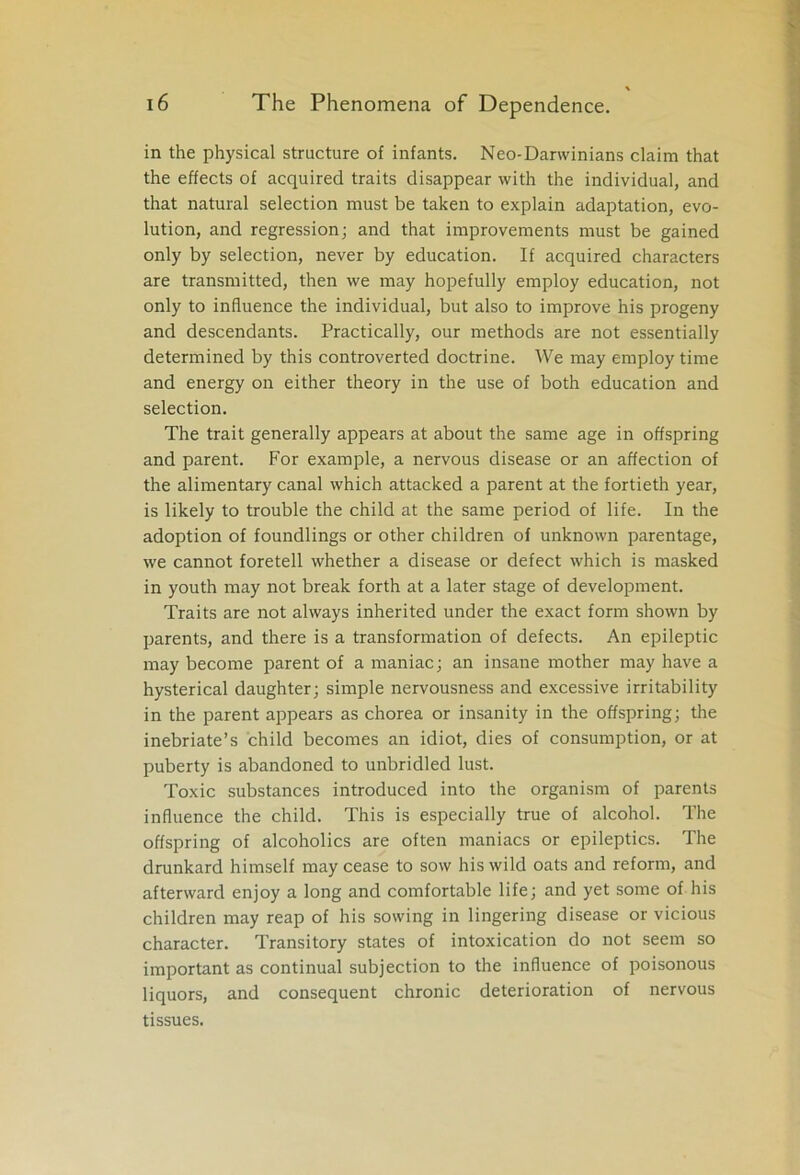 in the physical structure of infants. Neo-Darwinians claim that the effects of acquired traits disappear with the individual, and that natural selection must be taken to explain adaptation, evo- lution, and regression; and that improvements must be gained only by selection, never by education. If acquired characters are transmitted, then we may hopefully employ education, not only to influence the individual, but also to improve his progeny and descendants. Practically, our methods are not essentially determined by this controverted doctrine. We may employ time and energy on either theory in the use of both education and selection. The trait generally appears at about the same age in offspring and parent. For example, a nervous disease or an affection of the alimentary canal which attacked a parent at the fortieth year, is likely to trouble the child at the same period of life. In the adoption of foundlings or other children of unknown parentage, we cannot foretell whether a disease or defect which is masked in youth may not break forth at a later stage of development. Traits are not always inherited under the exact form shown by parents, and there is a transformation of defects. An epileptic may become parent of a maniac; an insane mother may have a hysterical daughter; simple nervousness and excessive irritability in the parent appears as chorea or insanity in the offspring; the inebriate’s child becomes an idiot, dies of consumption, or at puberty is abandoned to unbridled lust. Toxic substances introduced into the organism of parents influence the child. This is especially true of alcohol. The offspring of alcoholics are often maniacs or epileptics. The drunkard himself may cease to sow his wild oats and reform, and afterward enjoy a long and comfortable life; and yet some of his children may reap of his sowing in lingering disease or vicious character. Transitory states of intoxication do not seem so important as continual subjection to the influence of poisonous liquors, and consequent chronic deterioration of nervous tissues.