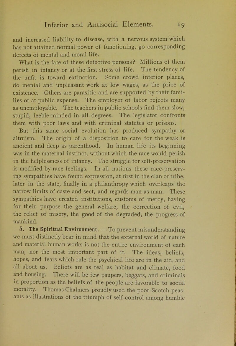 and increased liability to disease, with a nervous system which has not attained normal power of functioning, go corresponding defects of mental and moral life. What is the fate of these defective persons? Millions of them perish in infancy or at the first stress of life. The tendency of the unfit is toward extinction. Some crowd inferior places, do menial and unpleasant work at low wages, as the price of existence. Others are parasitic and are supported by their fami- lies or at public expense. The employer of labor rejects many as unemployable. The teachers in public schools find them slow, stupid, feeble-minded in all degrees. The legislator confronts them with poor laws and with criminal statutes or prisons. But this same social evolution has produced sympathy or altruism. The origin of a disposition to care for the weak is ancient and deep as parenthood. In human life its beginning was in the maternal instinct, without which the race would perish in the helplessness of infancy. The struggle for self-preservation is modified by race feelings. In all nations these race-preserv- ing sympathies have found expression, at first in the clan or tribe, later in the state, finally in a philanthropy which overleaps the narrow limits of caste and sect, and regards man as man. These sympathies have created institutions, customs of mercy, having for their purpose the general welfare, the correction of evil, the relief of misery, the good of the degraded, the progress of mankind. 5. The Spiritual Environment. — To prevent misunderstanding we must distinctly bear in mind that the external world of nature and material human works is not the entire environment of each man, nor the most important part of it. The ideas, beliefs, hopes, and fears which rule the psychical life are in the air, and all about us. Beliefs are as real as habitat and climate, food and housing. There will be few paupers, beggars, and criminals in proportion as the beliefs of the people are favorable to social morality. Thomas Chalmers proudly used the poor Scotch peas- ants as illustrations of the triumph of self-control among humble