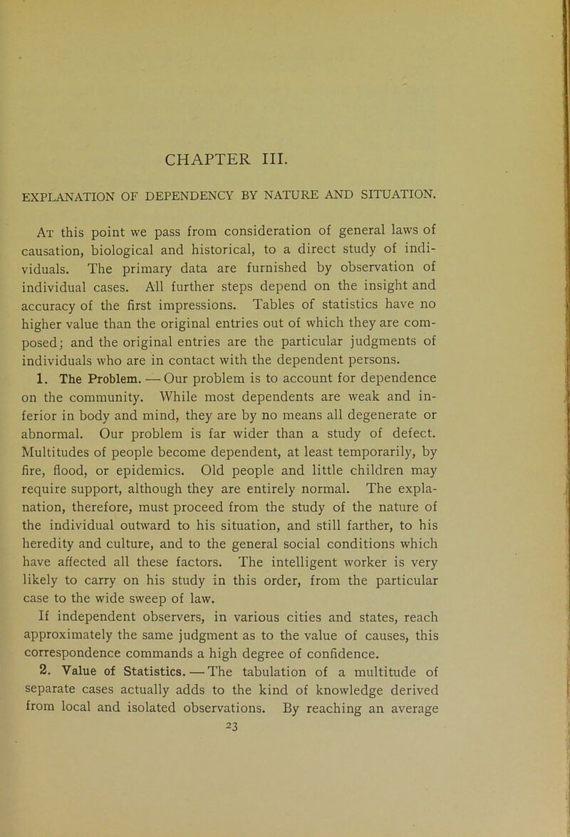 CHAPTER III. EXPLANATION OF DEPENDENCY BY NATURE AND SITUATION. At this point we pass from consideration of general laws of causation, biological and historical, to a direct study of indi- viduals. The primary data are furnished by observation of individual cases. All further steps depend on the insight and accuracy of the first impressions. Tables of statistics have no higher value than the original entries out of which they are com- posed; and the original entries are the particular judgments of individuals who are in contact with the dependent persons. 1. The Problem. —Our problem is to account for dependence on the community. While most dependents are weak and in- ferior in body and mind, they are by no means all degenerate or abnormal. Our problem is far wider than a study of defect. Multitudes of people become dependent, at least temporarily, by fire, flood, or epidemics. Old people and little children may require support, although they are entirely normal. The expla- nation, therefore, must proceed from the study of the nature of the individual outward to his situation, and still farther, to his heredity and culture, and to the general social conditions which have affected all these factors. The intelligent worker is very likely to carry on his study in this order, from the particular case to the wide sweep of law. If independent observers, in various cities and states, reach approximately the same judgment as to the value of causes, this correspondence commands a high degree of confidence. 2. Value of Statistics.—The tabulation of a multitude of separate cases actually adds to the kind of knowledge derived from local and isolated observations. By reaching an average