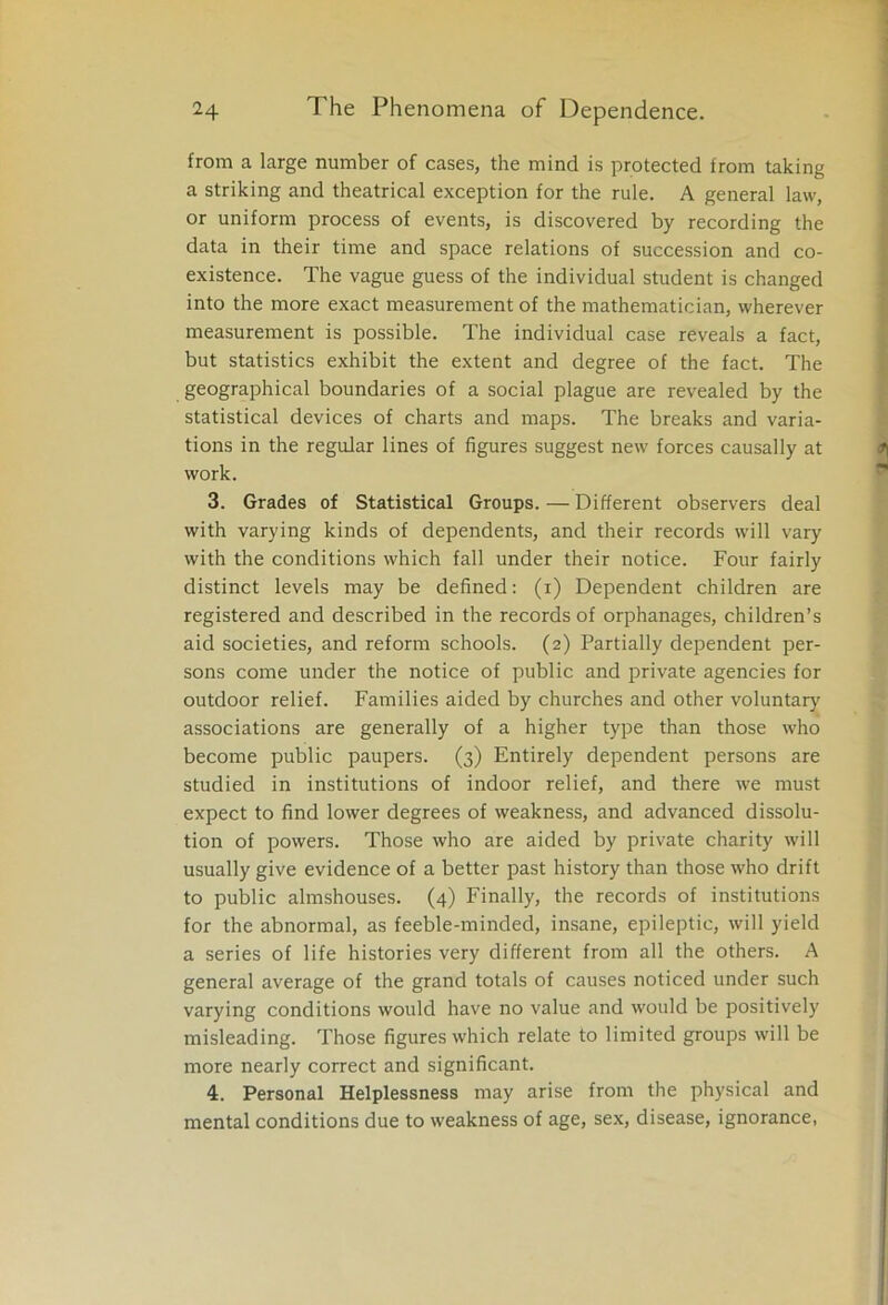 from a large number of cases, the mind is protected from taking a striking and theatrical exception for the rule. A general law, or uniform process of events, is discovered by recording the data in their time and space relations of succession and co- existence. The vague guess of the individual student is changed into the more exact measurement of the mathematician, wherever measurement is possible. The individual case reveals a fact, but statistics exhibit the extent and degree of the fact. The geographical boundaries of a social plague are revealed by the statistical devices of charts and maps. The breaks and varia- tions in the regular lines of figures suggest new forces causally at work. 3. Grades of Statistical Groups. — Different observers deal with varying kinds of dependents, and their records will vary with the conditions which fall under their notice. Four fairly distinct levels may be defined: (i) Dependent children are registered and described in the records of orphanages, children’s aid societies, and reform schools. (2) Partially dependent per- sons come under the notice of public and private agencies for outdoor relief. Families aided by churches and other voluntary associations are generally of a higher type than those who become public paupers. (3) Entirely dependent persons are studied in institutions of indoor relief, and there we must expect to find lower degrees of weakness, and advanced dissolu- tion of powers. Those who are aided by private charity will usually give evidence of a better past history than those who drift to public almshouses. (4) Finally, the records of institutions for the abnormal, as feeble-minded, insane, epileptic, will yield a series of life histories very different from all the others. A general average of the grand totals of causes noticed under such varying conditions would have no value and would be positively misleading. Those figures which relate to limited groups will be more nearly correct and significant. 4. Personal Helplessness may arise from the physical and mental conditions due to weakness of age, sex, disease, ignorance,