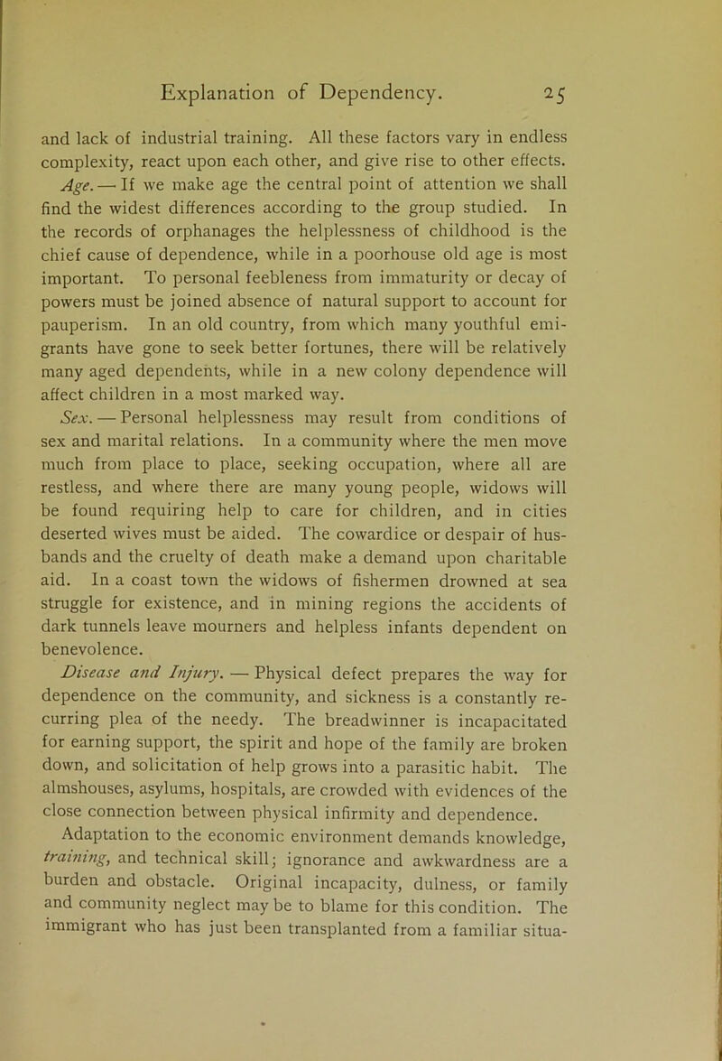 and lack of industrial training. All these factors vary in endless complexity, react upon each other, and give rise to other effects. Age. —• If we make age the central point of attention we shall find the widest differences according to the group studied. In the records of orphanages the helplessness of childhood is the chief cause of dependence, while in a poorhouse old age is most important. To personal feebleness from immaturity or decay of powers must be joined absence of natural support to account for pauperism. In an old country, from which many youthful emi- grants have gone to seek better fortunes, there will be relatively many aged dependents, while in a new colony dependence will affect children in a most marked way. Sex. — Personal helplessness may result from conditions of sex and marital relations. In a community where the men move much from place to place, seeking occupation, where all are restless, and where there are many young people, widows will be found requiring help to care for children, and in cities deserted wives must be aided. The cowardice or despair of hus- bands and the cruelty of death make a demand upon charitable aid. In a coast town the widows of fishermen drowned at sea struggle for existence, and in mining regions the accidents of dark tunnels leave mourners and helpless infants dependent on benevolence. Disease and Injury. — Physical defect prepares the way for dependence on the community, and sickness is a constantly re- curring plea of the needy. The breadwinner is incapacitated for earning support, the spirit and hope of the family are broken down, and solicitation of help grows into a parasitic habit. The almshouses, asylums, hospitals, are crowded with evidences of the close connection between physical infirmity and dependence. Adaptation to the economic environment demands knowledge, training, and technical skill; ignorance and awkwardness are a burden and obstacle. Original incapacity, dulness, or family and community neglect may be to blame for this condition. The immigrant who has just been transplanted from a familiar situa-