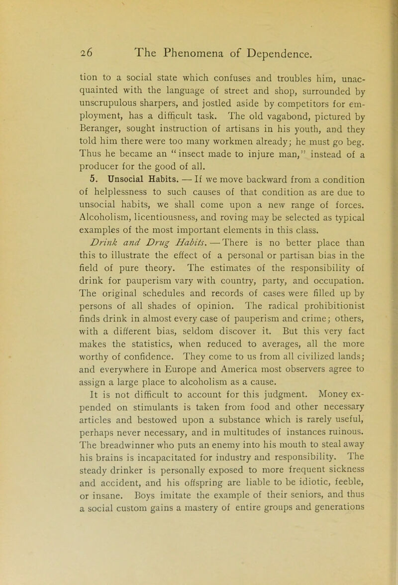 tion to a social state which confuses and troubles him, unac- quainted with the language of street and shop, surrounded by unscrupulous sharpers, and jostled aside by competitors for em- ployment, has a difficult task. The old vagabond, pictured by Beranger, sought instruction of artisans in his youth, and they told him there were too many workmen already; he must go beg. Thus he became an “insect made to injure man,” instead of a producer for the good of all. 5. Unsocial Habits. — If we move backward from a condition of helplessness to such causes of that condition as are due to unsocial habits, we shall come upon a new range of forces. Alcoholism, licentiousness, and roving may be selected as typical examples of the most important elements in this class. Drink and Drug Habits. — There is no better place than this to illustrate the effect of a personal or partisan bias in the field of pure theory. The estimates of the responsibility of drink for pauperism vary with country, party, and occupation. The original schedules and records of cases were filled up by persons of all shades of opinion. The radical prohibitionist finds drink in almost every case of pauperism and crime; others, with a different bias, seldom discover it. But this very fact makes the statistics, when reduced to averages, all the more worthy of confidence. They come to us from all civilized lands; and everywhere in Europe and America most observers agree to assign a large place to alcoholism as a cause. It is not difficult to account for this judgment. Money ex- pended on stimulants is taken from food and other necessary articles and bestowed upon a substance which is rarely useful, perhaps never necessary, and in multitudes of instances ruinous. The breadwinner who puts an enemy into his mouth to steal away his brains is incapacitated for industry and responsibility. The steady drinker is personally exposed to more frequent sickness and accident, and his offspring are liable to be idiotic, feeble, or insane. Boys imitate the example of their seniors, and thus a social custom gains a mastery of entire groups and generations