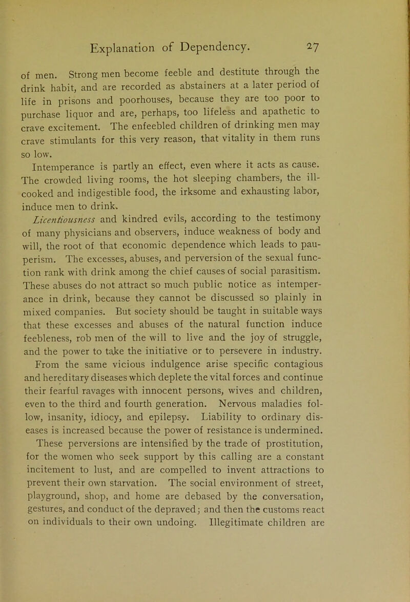 of men. Strong men become feeble and destitute through the drink habit, and are recorded as abstainers at a later period of life in prisons and poorhouses, because they are too poor to purchase liquor and are, perhaps, too lifeless and apathetic to crave excitement. The enfeebled children of drinking men may crave stimulants for this very reason, that vitality in them runs so low. Intemperance is partly an effect, even where it acts as cause. The crowded living rooms, the hot sleeping chambers, the ill- cooked and indigestible food, the irksome and exhausting labor, induce men to drink. Licentiousness and kindred evils, according to the testimony of many physicians and observers, induce weakness of body and will, the root of that economic dependence which leads to pau- perism. The excesses, abuses, and perversion of the sexual func- tion rank with drink among the chief causes of social parasitism. These abuses do not attract so much public notice as intemper- ance in drink, because they cannot be discussed so plainly in mixed companies. But society should be taught in suitable ways that these excesses and abuses of the natural function induce feebleness, rob men of the will to live and the joy of struggle, and the power to take the initiative or to persevere in industry. From the same vicious indulgence arise specific contagious and hereditary diseases which deplete the vital forces and continue their fearful ravages with innocent persons, wives and children, even to the third and fourth generation. Nervous maladies fol- low, insanity, idiocy, and epilepsy. Liability to ordinary dis- eases is increased because the power of resistance is undermined. These perversions are intensified by the trade of prostitution, for the women who seek support by this calling are a constant incitement to lust, and are compelled to invent attractions to prevent their own starvation. The social environment of street, playground, shop, and home are debased by the conversation, gestures, and conduct of the depraved; and then the customs react on individuals to their own undoing. Illegitimate children are