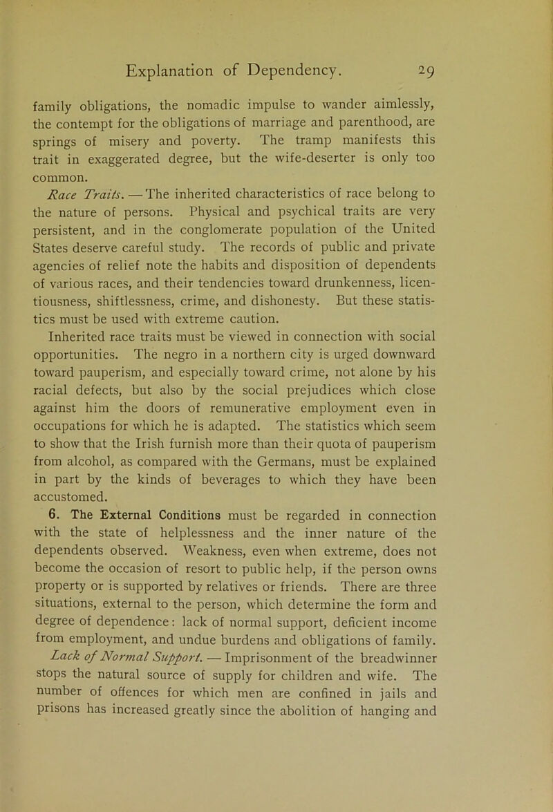 family obligations, the nomadic impulse to wander aimlessly, the contempt for the obligations of marriage and parenthood, are springs of misery and poverty. The tramp manifests this trait in exaggerated degree, but the wife-deserter is only too common. Race Traits. —The inherited characteristics of race belong to the nature of persons. Physical and psychical traits are very persistent, and in the conglomerate population of the United States deserve careful study. The records of public and private agencies of relief note the habits and disposition of dependents of various races, and their tendencies toward drunkenness, licen- tiousness, shiftlessness, crime, and dishonesty. But these statis- tics must be used with extreme caution. Inherited race traits must be viewed in connection with social opportunities. The negro in a northern city is urged downward toward pauperism, and especially toward crime, not alone by his racial defects, but also by the social prejudices which close against him the doors of remunerative employment even in occupations for which he is adapted. The statistics which seem to show that the Irish furnish more than their quota of pauperism from alcohol, as compared with the Germans, must be explained in part by the kinds of beverages to which they have been accustomed. 6. The External Conditions must be regarded in connection with the state of helplessness and the inner nature of the dependents observed. Weakness, even when extreme, does not become the occasion of resort to public help, if the person owns property or is supported by relatives or friends. There are three situations, external to the person, which determine the form and degree of dependence: lack of normal support, deficient income from employment, and undue burdens and obligations of family. Lack of Normal Support. — Imprisonment of the breadwinner stops the natural source of supply for children and wife. The number of offences for which men are confined in jails and prisons has increased greatly since the abolition of hanging and