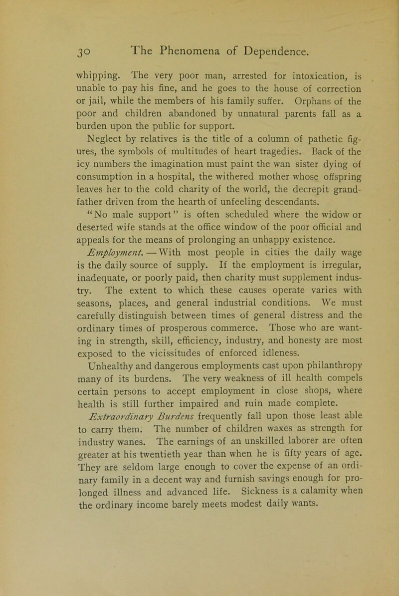 whipping. The very poor man, arrested for intoxication, is unable to pay his fine, and he goes to the house of correction or jail, while the members of his family suffer. Orphans of the poor and children abandoned by unnatural parents fall as a burden upon the public for support. Neglect by relatives is the title of a column of pathetic fig- ures, the symbols of multitudes of heart tragedies. Back of the icy numbers the imagination must paint the wan sister dying of consumption in a hospital, the withered mother whose offspring leaves her to the cold charity of the world, the decrepit grand- father driven from the hearth of unfeeling descendants. “No male support” is often scheduled where the widow or deserted wife stands at the office window of the poor official and appeals for the means of prolonging an unhappy existence. Employment.—With most people in cities the daily wage is the daily source of supply. If the employment is irregular, inadequate, or poorly paid, then charity must supplement indus- try. The extent to which these causes operate varies with seasons, places, and general industrial conditions. We must carefully distinguish between times of general distress and the ordinary times of prosperous commerce. Those who are want- ing in strength, skill, efficiency, industry, and honesty are most exposed to the vicissitudes of enforced idleness. Unhealthy and dangerous employments cast upon philanthropy many of its burdens. The very weakness of ill health compels certain persons to accept employment in close shops, where health is still further impaired and ruin made complete. Extraordinary Burdens frequently fall upon those least able to carry them. The number of children waxes as strength for industry wanes. The earnings of an unskilled laborer are often greater at his twentieth year than when he is fifty years of age. They are seldom large enough to cover the expense of an ordi- nary family in a decent way and furnish savings enough for pro- longed illness and advanced life. Sickness is a calamity when the ordinary income barely meets modest daily wants.