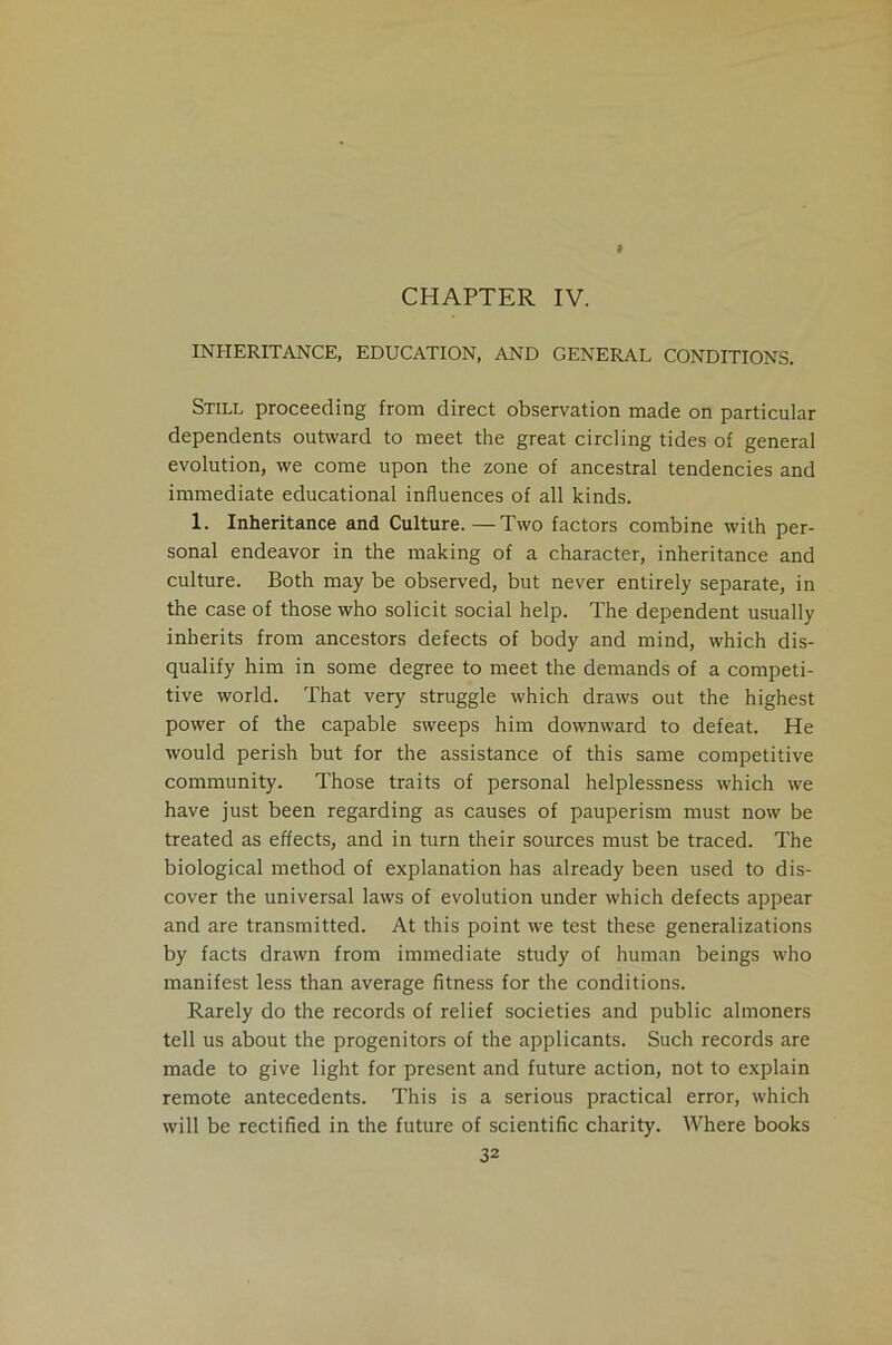 CHAPTER IV. INHERITANCE, EDUCATION, AND GENERAL CONDITIONS. Still proceeding from direct observation made on particular dependents outward to meet the great circling tides of general evolution, we come upon the zone of ancestral tendencies and immediate educational influences of all kinds. 1. Inheritance and Culture. —Two factors combine with per- sonal endeavor in the making of a character, inheritance and culture. Both may be observed, but never entirely separate, in the case of those who solicit social help. The dependent usually inherits from ancestors defects of body and mind, which dis- qualify him in some degree to meet the demands of a competi- tive world. That very struggle which draws out the highest power of the capable sweeps him downward to defeat. He would perish but for the assistance of this same competitive community. Those traits of personal helplessness which we have just been regarding as causes of pauperism must now be treated as effects, and in turn their sources must be traced. The biological method of explanation has already been used to dis- cover the universal laws of evolution under which defects appear and are transmitted. At this point we test these generalizations by facts drawn from immediate study of human beings who manifest less than average fitness for the conditions. Rarely do the records of relief societies and public almoners tell us about the progenitors of the applicants. Such records are made to give light for present and future action, not to explain remote antecedents. This is a serious practical error, which will be rectified in the future of scientific charity. Where books