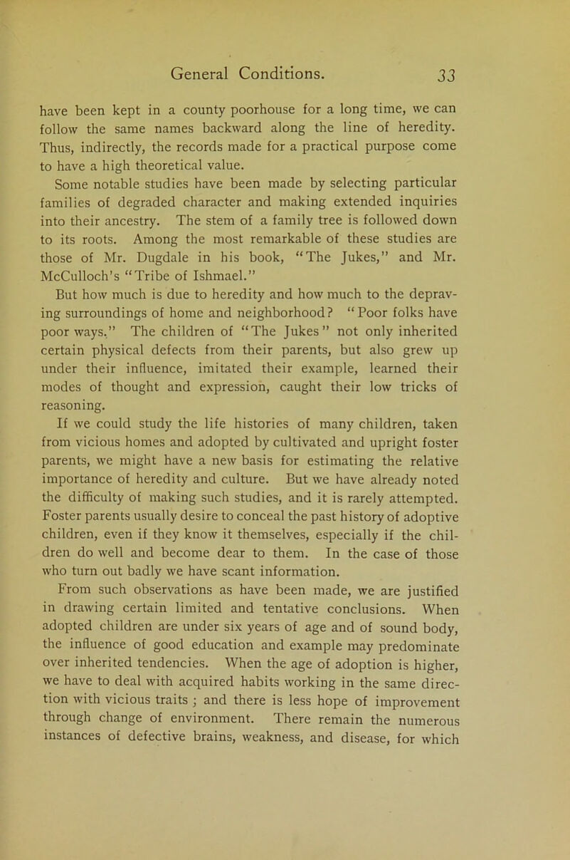 have been kept in a county poorhouse for a long time, we can follow the same names backward along the line of heredity. Thus, indirectly, the records made for a practical purpose come to have a high theoretical value. Some notable studies have been made by selecting particular families of degraded character and making extended inquiries into their ancestry. The stem of a family tree is followed down to its roots. Among the most remarkable of these studies are those of Mr. Dugdale in his book, “The Jukes,” and Mr. McCulloch’s “Tribe of Ishmael.” But how much is due to heredity and how much to the deprav- ing surroundings of home and neighborhood? “Poor folks have poor ways.” The children of “The Jukes” not only inherited certain physical defects from their parents, but also grew up under their influence, imitated their example, learned their modes of thought and expression, caught their low tricks of reasoning. If we could study the life histories of many children, taken from vicious homes and adopted by cultivated and upright foster parents, we might have a new basis for estimating the relative importance of heredity and culture. But we have already noted the difficulty of making such studies, and it is rarely attempted. Foster parents usually desire to conceal the past history of adoptive children, even if they know it themselves, especially if the chil- dren do well and become dear to them. In the case of those who turn out badly we have scant information. From such observations as have been made, we are justified in drawing certain limited and tentative conclusions. When adopted children are under six years of age and of sound body, the influence of good education and example may predominate over inherited tendencies. When the age of adoption is higher, we have to deal with acquired habits working in the same direc- tion with vicious traits ; and there is less hope of improvement through change of environment. There remain the numerous instances of defective brains, weakness, and disease, for which