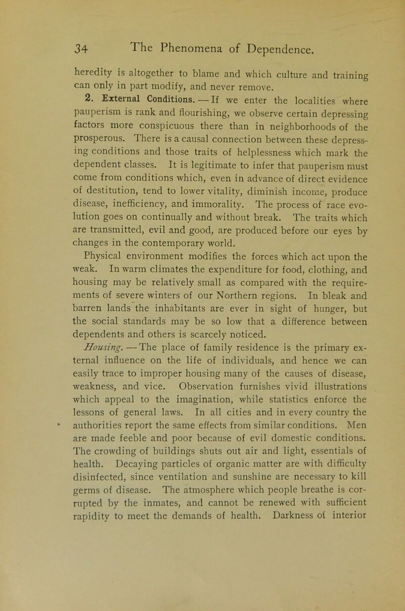 heredity is altogether to blame and which culture and training can only in part modify, and never remove. 2. External Conditions. — If we enter the localities where pauperism is rank and flourishing, we observe certain depressing factors more conspicuous there than in neighborhoods of the prosperous. There is a causal connection between these depress- ing conditions and those traits of helplessness which mark the dependent classes. It is legitimate to infer that pauperism must come from conditions which, even in advance of direct evidence of destitution, tend to lower vitality, diminish income, produce disease, inefficiency, and immorality. The process of race evo- lution goes on continually and without break. The traits which are transmitted, evil and good, are produced before our eyes by changes in the contemporary world. Physical environment modifies the forces which act upon the weak. In warm climates the expenditure for food, clothing, and housing may be relatively small as compared with the require- ments of severe winters of our Northern regions. In bleak and barren lands the inhabitants are ever in sight of hunger, but the social standards may be so low that a difference between dependents and others is scarcely noticed. Housing. — The place of family residence is the primary ex- ternal influence on the life of individuals, and hence we can easily trace to improper housing many of the causes of disease, weakness, and vice. Observation furnishes vivid illustrations which appeal to the imagination, while statistics enforce the lessons of general laws. In all cities and in every country the authorities report the same effects from similar conditions. Men are made feeble and poor because of evil domestic conditions. The crowding of buildings shuts out air and light, essentials of health. Decaying particles of organic matter are with difficulty disinfected, since ventilation and sunshine are necessary to kill germs of disease. The atmosphere which people breathe is cor- rupted by the inmates, and cannot be renewed with sufficient rapidity to meet the demands of health. Darkness of interior