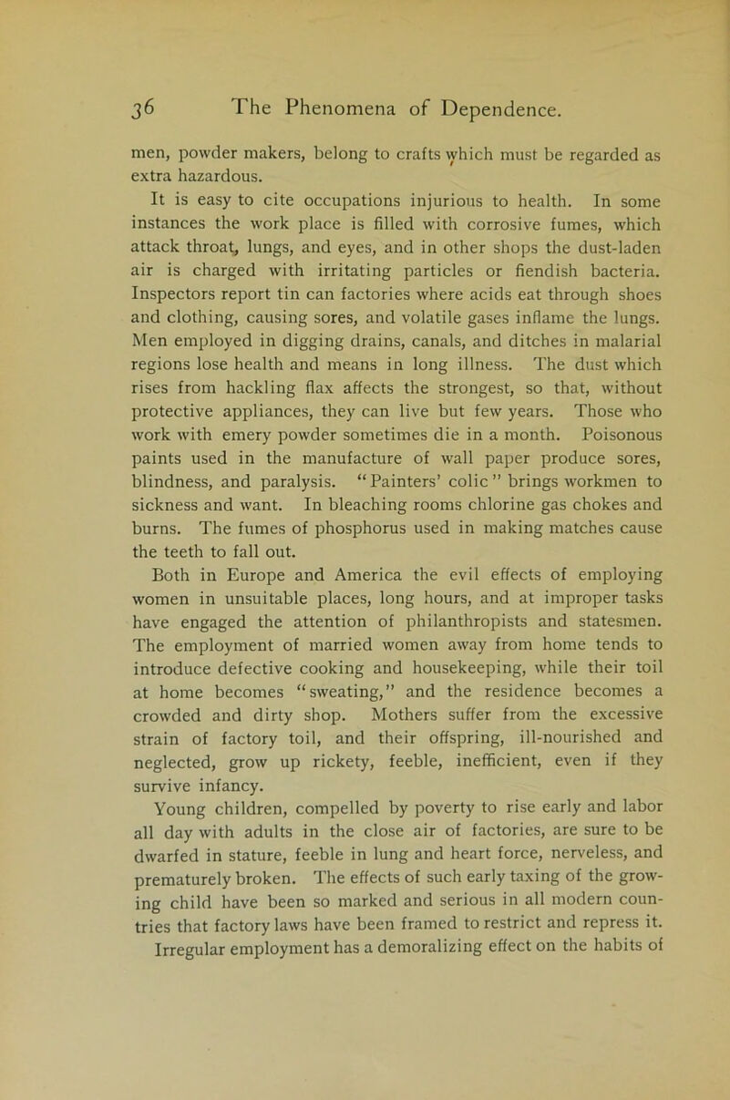 men, powder makers, belong to crafts which must be regarded as extra hazardous. It is easy to cite occupations injurious to health. In some instances the work place is filled with corrosive fumes, which attack throat, lungs, and eyes, and in other shops the dust-laden air is charged with irritating particles or fiendish bacteria. Inspectors report tin can factories where acids eat through shoes and clothing, causing sores, and volatile gases inflame the lungs. Men employed in digging drains, canals, and ditches in malarial regions lose health and means in long illness. The dust which rises from hackling flax affects the strongest, so that, without protective appliances, they can live but few years. Those who work with emery powder sometimes die in a month. Poisonous paints used in the manufacture of wall paper produce sores, blindness, and paralysis. “ Painters’ colic ” brings workmen to sickness and want. In bleaching rooms chlorine gas chokes and burns. The fumes of phosphorus used in making matches cause the teeth to fall out. Both in Europe and America the evil effects of employing women in unsuitable places, long hours, and at improper tasks have engaged the attention of philanthropists and statesmen. The employment of married women away from home tends to introduce defective cooking and housekeeping, while their toil at home becomes “sweating,” and the residence becomes a crowded and dirty shop. Mothers suffer from the excessive strain of factory toil, and their offspring, ill-nourished and neglected, grow up rickety, feeble, inefficient, even if they survive infancy. Young children, compelled by poverty to rise early and labor all day with adults in the close air of factories, are sure to be dwarfed in stature, feeble in lung and heart force, nerveless, and prematurely broken. The effects of such early taxing of the grow- ing child have been so marked and serious in all modern coun- tries that factory laws have been framed to restrict and repress it. Irregular employment has a demoralizing effect on the habits of