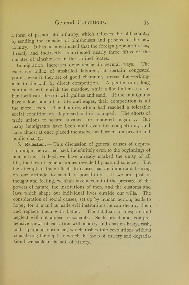 a form of pseudo-philanthropy, which relieves the old country by sending the inmates of almshouses and prisons to the new country. It has been estimated that the foreign population has, directly and indirectly, contributed nearly three fifths of the inmates of almshouses in the United States. Immigration increases dependence in several ways. The excessive influx of unskilled laborers, at certain congested points, even if they are of good character, presses the working- men to the wall by direct competition. A gentle rain, long continued, will enrich the meadow, while a flood after a storm- burst will ruin the soil with gullies and sand. If the immigrants have a low standard of life and wages, their competition is all the more severe. The families which had reached a tolerable social condition are depressed and discouraged. The efforts of trade unions to secure advance are rendered nugatory. But many immigrants have been unfit even for competition, and have almost at once placed themselves as burdens on private and public charity. 5. Reflection.—This discussion of general causes of depres- sion might be carried back indefinitely even to the beginnings of human life. Indeed, we have already marked the unity of all life, the flow of general forces revealed by natural science. But the attempt to trace effects to causes has an important bearing on our attitude to social responsibility. If we are just in thought and feeling, we shall take account of the pressure of the powers of nature, the institutions of men, and the customs and laws which shape our individual lives outside our wills. The consideration of social causes, set up by human action, leads to hope; for if man has made evil institutions he can destroy them and replace them with better. The fatalism of despair and neglect will not appear reasonable. Such broad and compre- hensive views of causation will modify and chasten hasty, rash, and superficial optimism, which rushes into revolutions without considering the depth to which the roots of misery and degrada- tion have sunk in the soil of history.