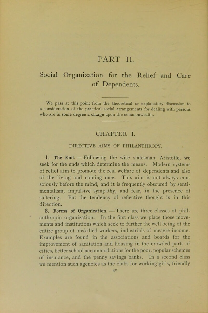 PART II. Social Organization for the Relief and Care of Dependents. We pass at this point from the theoretical or explanatory discussion to a consideration of the practical social arrangements for dealing with persons who are in some degree a charge upon the commonwealth. CHAPTER I. DIRECTIVE AIMS OF PHILANTHROPY. 1. The End. — Following the wise statesman, Aristotle, we seek for the ends which determine the means. Modern systems of relief aim to promote the real welfare of dependents and also of the living and coming race. This aim is not always con- sciously before the mind, and it is frequently obscured by senti- mentalism, impulsive sympathy, and fear, in the presence of suffering. But the tendency of reflective thought is in this direction. 2. Forms of Organization.—There are three classes of phil- anthropic organization. In the first class we place those move- ments and institutions which seek to further the well being of the entire group of unskilled workers, industrials of meagre income. Examples are found in the associations and boards for the improvement of sanitation and housing in the crowded parts of cities, better school accommodations for the poor, popular schemes of insurance, and the penny savings banks. In a second class we mention such agencies as the clubs for working girls, friendly
