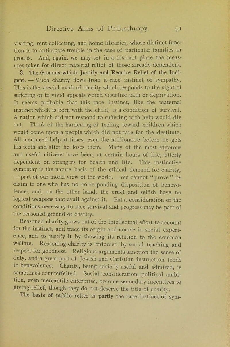 visiting, rent collecting, and home libraries, whose distinct func- tion is to anticipate trouble in the case of particular families or groups. And, again, we may set in a distinct place the meas- ures taken for direct material relief of those already dependent. 3. The Grounds which Justify and Require Relief of the Indi- gent. — Much charity flows from a race instinct of sympathy. This is the special mark of charity which responds to the sight of suffering or to vivid appeals which visualize pain or deprivation. It seems probable that this race instinct, like the maternal instinct which is born with the child, is a condition of survival. A nation which did not respond to suffering with help would die out. Think of the hardening of feeling toward children which would come upon a people which did not care for the destitute. All men need help at times, even the millionaire before he gets his teeth and after he loses them. Many of the most vigorous and useful citizens have been, at certain hours of life, utterly dependent on strangers for health and life. This instinctive sympathy is the nature basis of the ethical demand for charity, — part of our moral view of the world. We cannot “ prove ” its claim to one who has no corresponding disposition of benevo- lence; and, on the other hand, the cruel and selfish have no logical weapons that avail against it. But a consideration of the conditions necessary to race survival and progress may be part of the reasoned ground of charity. Reasoned charity grows out of the intellectual effort to account for the instinct, and trace its origin and course in social experi- ence, and to justify it by showing its relation to the common welfare. Reasoning charity is enforced by social teaching and respect for goodness. Religious arguments sanction the sense of duty, and a great part of Jewish and Christian instruction tends to benevolence. Charity, being socially useful and admired, is sometimes counterfeited. Social consideration, political ambi- tion, even mercantile enterprise, become secondary incentives to giving relief, though they do not deserve the title of charity. The basis of public relief is partly the race instinct of sym-