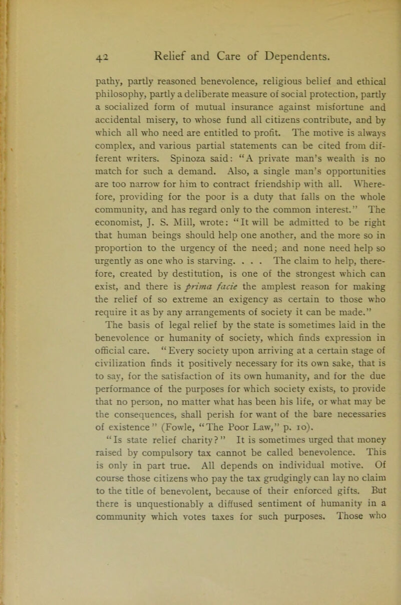pathy, partly reasoned benevolence, religious belief and ethical philosophy, partly a deliberate measure of social protection, partly a socialized form of mutual insurance against misfortune and accidental misery, to whose fund all citizens contribute, and by which all who need are entitled to profit. The motive is always complex, and various partial statements can be cited from dif- ferent writers. Spinoza said: “A private man’s wealth is no match for such a demand. Also, a single man’s opportunities are too narrow for him to contract friendship with all. Where- fore, providing for the poor is a duty that falls on the whole community, and has regard only to the common interest.” The economist, J. S. Mill, wrote: “ It will be admitted to be right that human beings should help one another, and the more so in proportion to the urgency of the need; and none need help so urgently as one who is starving. . . . The claim to help, there- fore, created by destitution, is one of the strongest which can exist, and there is prima facie the amplest reason for making the relief of so extreme an exigency as certain to those who require it as by any arrangements of society it can be made.” The basis of legal relief by the state is sometimes laid in the benevolence or humanity of society, which finds expression in official care. “ Ever}' society upon arriving at a certain stage of civilization finds it positively necessary for its own sake, that is to say, for the satisfaction of its own humanity, and for the due performance of the purposes for which society exists, to provide that no person, no matter what has been his life, or what may be the consequences, shall perish for want of the bare necessaries of existence” (Fowle, “The Poor Law,” p. 10). “Is state relief charity?” It is sometimes urged that money raised by compulsory tax cannot be called benevolence. This is only in part true. All depends on individual motive. Of course those citizens who pay the tax grudgingly can lay no claim to the title of benevolent, because of their enforced gifts. But there is unquestionably a diffused sentiment of humanity in a community which votes taxes for such purposes. Those who