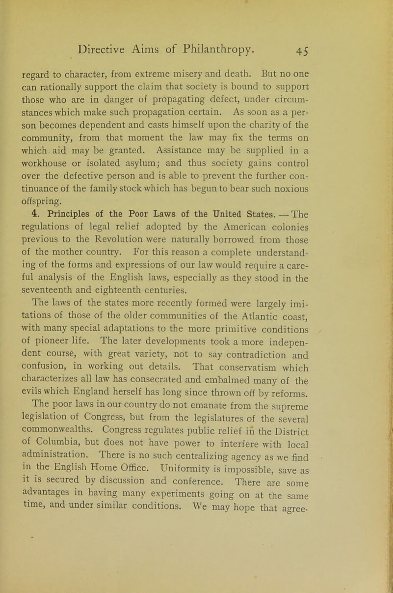 regard to character, from extreme misery and death. But no one can rationally support the claim that society is bound to support those who are in danger of propagating defect, under circum- stances which make such propagation certain. As soon as a per- son becomes dependent and casts himself upon the charity of the community, from that moment the law may fix the terms on which aid may be granted. Assistance may be supplied in a workhouse or isolated asylum; and thus society gains control over the defective person and is able to prevent the further con- tinuance of the family stock which has begun to bear such noxious offspring. 4. Principles of the Poor Laws of the United States. — The regulations of legal relief adopted by the American colonies previous to the Revolution were naturally borrowed from those of the mother country. For this reason a complete understand- ing of the forms and expressions of our law would require a care- ful analysis of the English laws, especially as they stood in the seventeenth and eighteenth centuries. The laws of the states more recently formed were largely imi- tations of those of the older communities of the Atlantic coast, with many special adaptations to the more primitive conditions of pioneer life. The later developments took a more indepen- dent course, with great variety, not to say contradiction and confusion, in working out details. That conservatism which characterizes all law has consecrated and embalmed many of the evils which England herself has long since thrown off by reforms. The poor laws in our country do not emanate from the supreme legislation of Congress, but from the legislatures of the several commonwealths. Congress regulates public relief in the District of Columbia, but does not have power to interfere with local administration. There is no such centralizing agency as we find in the English Home Office. Uniformity is impossible, save as it is secured by discussion and conference. There are some advantages in having many experiments going on at the same time, and under similar conditions. We may hope that agree-