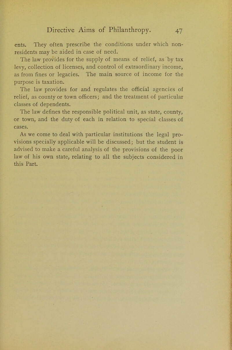 ents. They often prescribe the conditions under which non- residents may be aided in case of need. The law provides for the supply of means of relief, as by tax levy, collection of licenses, and control of extraordinary income, as from fines or legacies. The main source of income for the purpose is taxation. The law provides for and regulates the official agencies of relief, as county or town officers; and the treatment of particular classes of dependents. The law defines the responsible political unit, as state, county, or town, and the duty of each in relation to special classes of cases. As we come to deal with particular institutions the legal pro- visions specially applicable will be discussed; but the student is advised to make a careful analysis of the provisions of the poor law of his own state, relating to all the subjects considered in this Part.