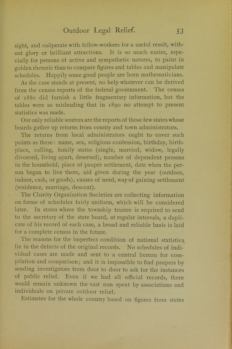 sight, and cooperate with fellow-workers for a useful result, with- out glory or brilliant attractions. It is so much easier, espe- cially for persons of active and sympathetic natures, to paint in golden rhetoric than to compare figures and tables and manipulate schedules. Happily some good people are born mathematicians. As the case stands at present, no help whatever can be derived from the census reports of the federal government. The census of 1880 did furnish a little fragmentary information, but the tables were so misleading that in 1890 no attempt to present statistics was made. Our only reliable sources are the reports of those few states whose boards gather up returns from county and town administrators. The returns from local administrators ought to- cover such points as these: name, sex, religious confession, birthday, birth- place, calling, family status (single, married, widow, legally divorced, living apart, deserted), number of dependent persons in the household, place of pauper settlement, date when the per- son began to live there, aid given during the year (outdoor, indoor, cash, or goods), causes of need, way of gaining settlement (residence, marriage, descent). The Charity Organization Societies are collecting information on forms of schedules fairly uniform, which will be considered later. In states where the township trustee is required to send to the secretary of the state board, at regular intervals, a dupli- cate of his record of each case, a broad and reliable basis is laid for a complete census in the future. The reasons for the imperfect condition of national statistics, lie in the defects of the original records. No schedules of indi- vidual cases are made and sent to a central bureau for com- pilation and comparison; and it is impossible to find paupers by sending investigators from door to door to ask for the instances of public relief. Even if we had all official records, there would remain unknown the vast sum spent by associations and individuals on private outdoor relief. Estimates for the whole country based on figures from states