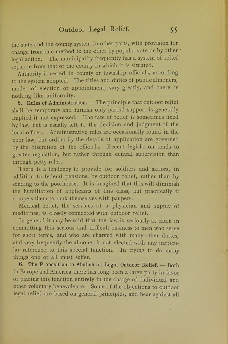 the state and the county system in other parts, with provision for change from one method to the other by popular vote or by other ' legal action. The municipality frequently has a system of relief separate from that of the county in which it is situated. Authority is vested in county or township officials, according to the system adopted. The titles and duties of public almoners, modes of election or appointment, vary greatly, and there is nothing like uniformity. 5. Rules of Administration. — The principle that outdoor relief shall be temporary and furnish only partial support is generally implied if not expressed. The rate of relief is sometimes fixed by law, but is usually left to the decision and judgment of the local officer. Administrative rules are occasionally found in the poor law, but ordinarily the details of application are governed by the discretion of the officials. Recent legislation tends to greater regulation, but rather through central supervision than through petty rules. There is a tendency to provide for soldiers and sailors, in addition to federal pensions, by outdoor relief, rather than by sending to the poorhouse. It is imagined that this will diminish the humiliation of applicants of this class, but practically it compels them to rank themselves with paupers. Medical relief, the services of a physician and supply of medicines, is closely connected with outdoor relief. In general it may be said that the law is seriously at fault in committing this serious and difficult business to men who serve for short terms, and who are charged with many other duties, and very frequently the almoner is not elected with any particu- lar reference to this special function. In trying to do many things one or all must suffer. 6. The Proposition to Abolish all Legal Outdoor Relief. —Both in Europe and America there has long been a large party in favor of placing this function entirely in the charge of individual and other voluntary benevolence. Some of the objections to outdoor legal relief are based on general principles, and bear against all