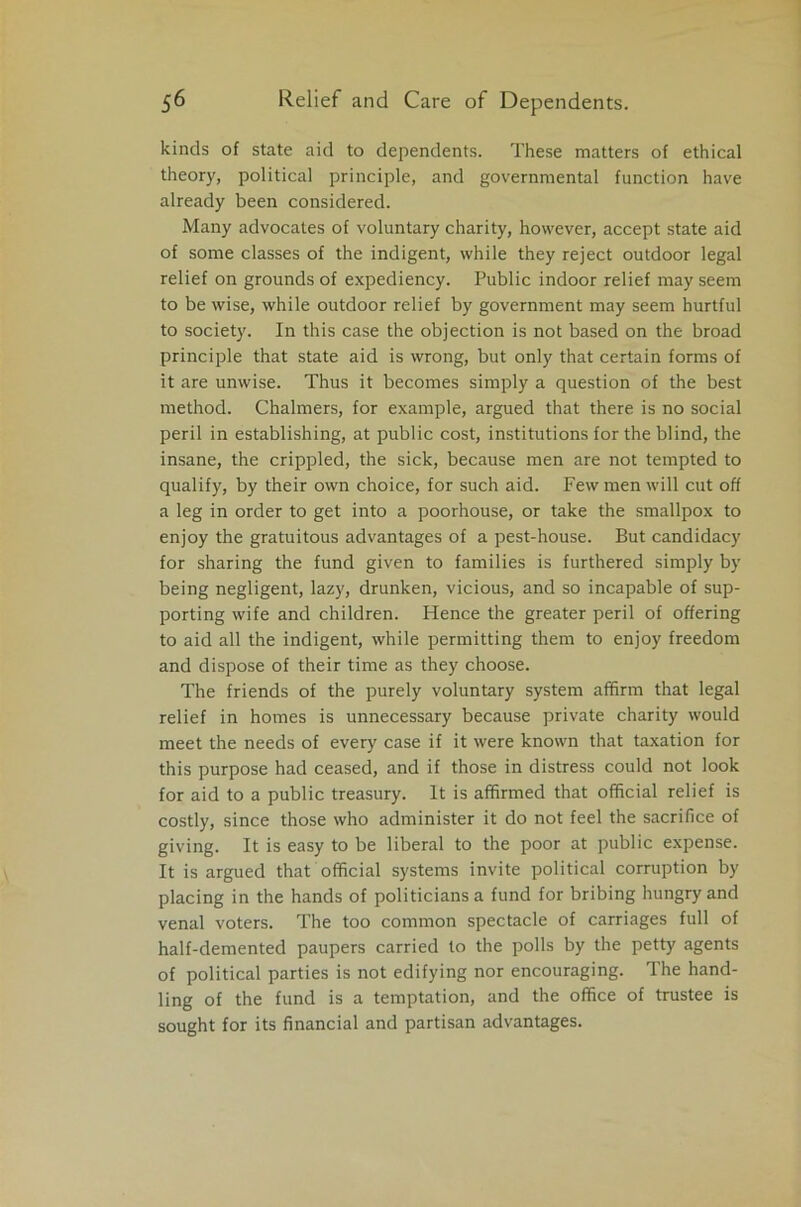 kinds of state aid to dependents. These matters of ethical theory, political principle, and governmental function have already been considered. Many advocates of voluntary charity, however, accept state aid of some classes of the indigent, while they reject outdoor legal relief on grounds of expediency. Public indoor relief may seem to be wise, while outdoor relief by government may seem hurtful to society. In this case the objection is not based on the broad principle that state aid is wrong, but only that certain forms of it are unwise. Thus it becomes simply a question of the best method. Chalmers, for example, argued that there is no social peril in establishing, at public cost, institutions for the blind, the insane, the crippled, the sick, because men are not tempted to qualify, by their own choice, for such aid. Few men will cut off a leg in order to get into a poorhouse, or take the smallpox to enjoy the gratuitous advantages of a pest-house. But candidacy for sharing the fund given to families is furthered simply by being negligent, lazy, drunken, vicious, and so incapable of sup- porting wife and children. Hence the greater peril of offering to aid all the indigent, while permitting them to enjoy freedom and dispose of their time as they choose. The friends of the purely voluntary system affirm that legal relief in homes is unnecessary because private charity would meet the needs of every case if it were known that taxation for this purpose had ceased, and if those in distress could not look for aid to a public treasury. It is affirmed that official relief is costly, since those who administer it do not feel the sacrifice of giving. It is easy to be liberal to the poor at public expense. It is argued that official systems invite political corruption by placing in the hands of politicians a fund for bribing hungry and venal voters. The too common spectacle of carriages full of half-demented paupers carried to the polls by the petty agents of political parties is not edifying nor encouraging. The hand- ling of the fund is a temptation, and the office of trustee is sought for its financial and partisan advantages.