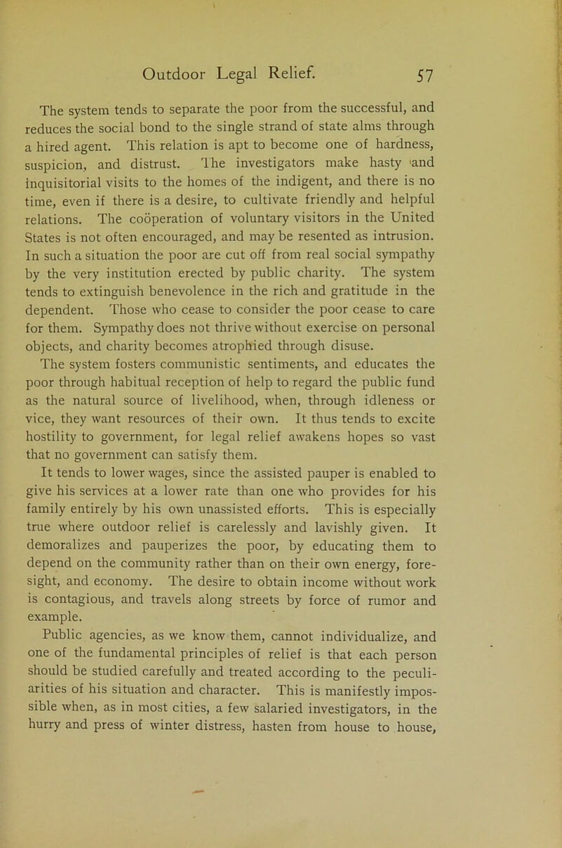 The system tends to separate the poor from the successful, and reduces the social bond to the single strand of state alms through a hired agent. This relation is apt to become one of hardness, suspicion, and distrust. The investigators make hasty 'and inquisitorial visits to the homes of the indigent, and there is no time, even if there is a desire, to cultivate friendly and helpful relations. The cooperation of voluntary visitors in the United States is not often encouraged, and may be resented as intrusion. In such a situation the poor are cut off from real social sympathy by the very institution erected by public charity. The system tends to extinguish benevolence in the rich and gratitude in the dependent. Those who cease to consider the poor cease to care for them. Sympathy does not thrive without exercise on personal objects, and charity becomes atrophied through disuse. The system fosters communistic sentiments, and educates the poor through habitual reception of help to regard the public fund as the natural source of livelihood, when, through idleness or vice, they want resources of their own. It thus tends to excite hostility to government, for legal relief awakens hopes so vast that no government can satisfy them. It tends to lower wages, since the assisted pauper is enabled to give his services at a lower rate than one who provides for his family entirely by his own unassisted efforts. This is especially true where outdoor relief is carelessly and lavishly given. It demoralizes and pauperizes the poor, by educating them to depend on the community rather than on their own energy, fore- sight, and economy. The desire to obtain income without work is contagious, and travels along streets by force of rumor and example. Public agencies, as we know them, cannot individualize, and one of the fundamental principles of relief is that each person should be studied carefully and treated according to the peculi- arities of his situation and character. This is manifestly impos- sible when, as in most cities, a few salaried investigators, in the hurry and press of winter distress, hasten from house to house.