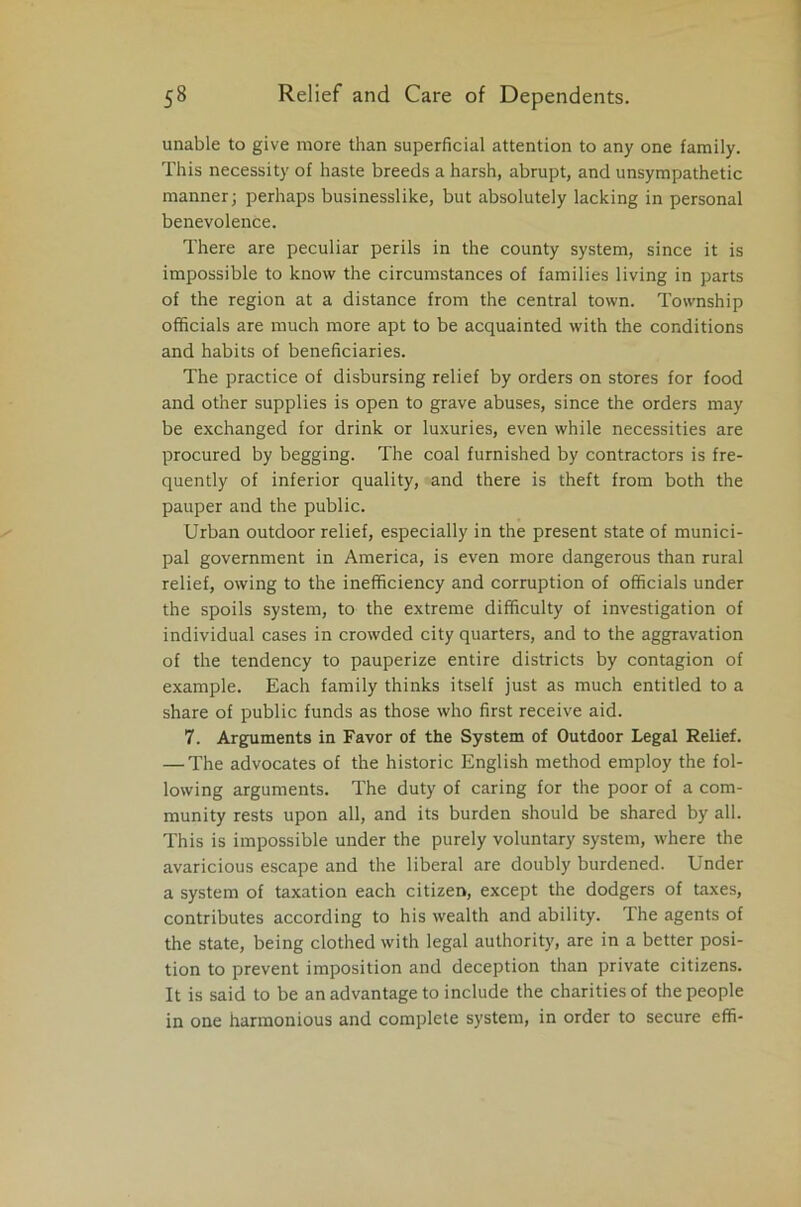 unable to give more than superficial attention to any one family. This necessity of haste breeds a harsh, abrupt, and unsympathetic manner; perhaps businesslike, but absolutely lacking in personal benevolence. There are peculiar perils in the county system, since it is impossible to know the circumstances of families living in parts of the region at a distance from the central town. Township officials are much more apt to be acquainted with the conditions and habits of beneficiaries. The practice of disbursing relief by orders on stores for food and other supplies is open to grave abuses, since the orders may be exchanged for drink or luxuries, even while necessities are procured by begging. The coal furnished by contractors is fre- quently of inferior quality, and there is theft from both the pauper and the public. Urban outdoor relief, especially in the present state of munici- pal government in America, is even more dangerous than rural relief, owing to the inefficiency and corruption of officials under the spoils system, to the extreme difficulty of investigation of individual cases in crowded city quarters, and to the aggravation of the tendency to pauperize entire districts by contagion of example. Each family thinks itself just as much entitled to a share of public funds as those who first receive aid. 7. Arguments in Favor of the System of Outdoor Legal Relief. — The advocates of the historic English method employ the fol- lowing arguments. The duty of caring for the poor of a com- munity rests upon all, and its burden should be shared by all. This is impossible under the purely voluntary system, where the avaricious escape and the liberal are doubly burdened. Under a system of taxation each citizen, except the dodgers of taxes, contributes according to his wealth and ability. The agents of the state, being clothed with legal authority, are in a better posi- tion to prevent imposition and deception than private citizens. It is said to be an advantage to include the charities of the people in one harmonious and complete system, in order to secure effi-