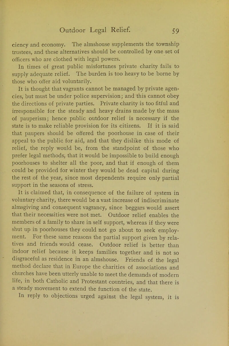 ciency and economy. The almshouse supplements the township trustees, and these alternatives should be controlled by one set of officers who are clothed with legal powers. In times of great public misfortunes private charity fails to supply adequate relief. The burden is too heavy to be borne by those who offer aid voluntarily. It is thought that vagrants cannot be managed by private agen- cies, but must be under police supervision; and this cannot obey the directions of private parties. Private charity is too fitful and irresponsible for the steady and heavy drains made by the mass of pauperism; hence public outdoor relief is necessary if the state is to make reliable provision for its citizens. If it is said that paupers should be offered the poorhouse in case of their appeal to the public for aid, and that they dislike this mode of relief, the reply would be, from the standpoint of those who prefer legal methods, that it would be impossible to build enough poorhouses to shelter all the poor, and that if enough of them could be provided for winter they would be dead capital during the rest of the year, since most dependents require only partial support in the seasons of stress. It is claimed that, in consequence of the failure of system in voluntary charity, there would be a vast increase of indiscriminate almsgiving and consequent vagrancy, since beggars would assert that their necessities were not met. Outdoor relief enables the members of a family to share in self support, whereas if they were shut up in poorhouses they could not go about to seek employ- ment. For these same reasons the partial support given by rela- tives and friends would cease. Outdoor relief is better than indoor relief because it keeps families together and is not so disgraceful as residence in an almshouse. Friends of the legal method declare that in Europe the charities of associations and churches have been utterly unable to meet the demands of modern life, in both Catholic and Protestant countries, and that there is a steady movement to extend the function of the state. In reply to objections urged against the legal system, it is