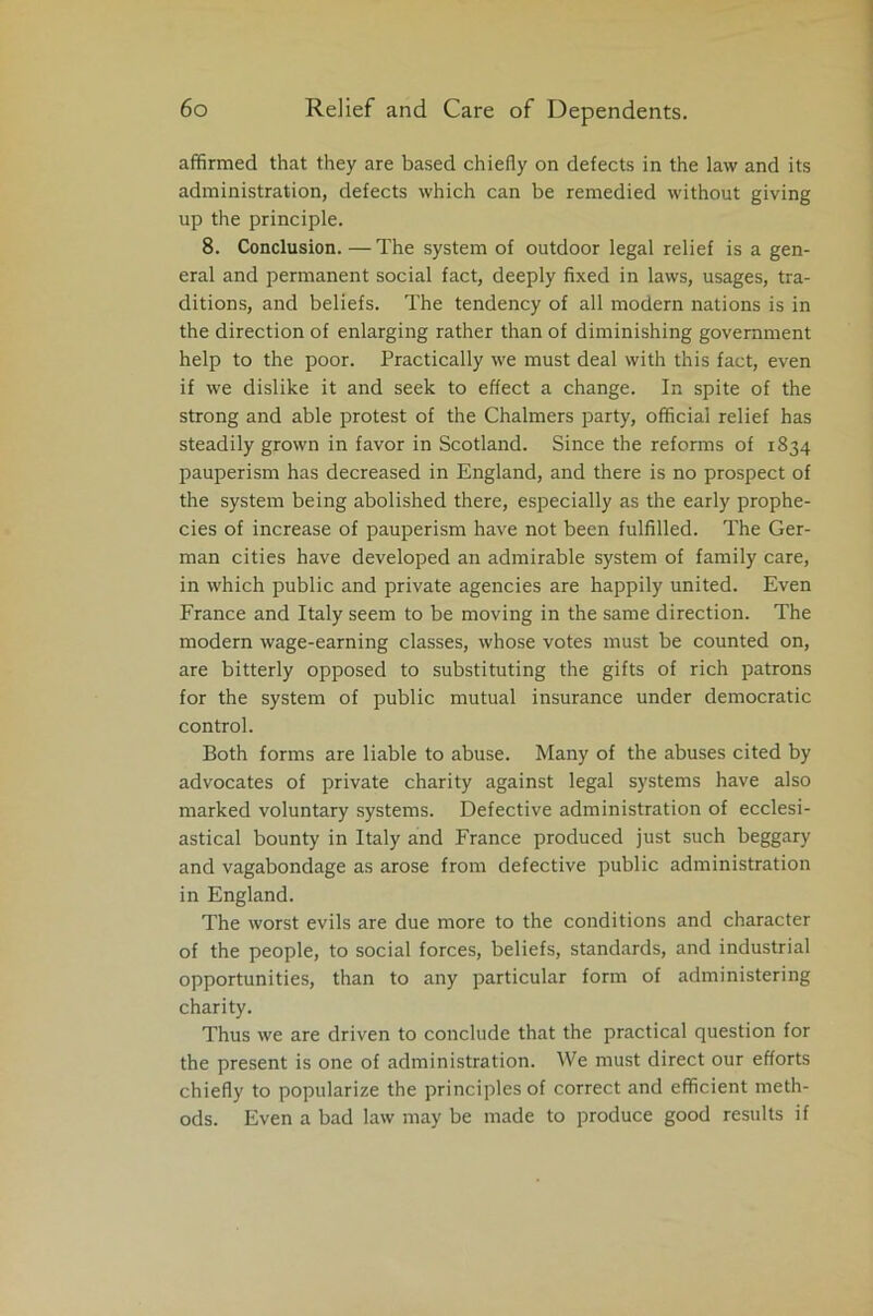 affirmed that they are based chiefly on defects in the law and its administration, defects which can be remedied without giving up the principle. 8. Conclusion. — The system of outdoor legal relief is a gen- eral and permanent social fact, deeply fixed in laws, usages, tra- ditions, and beliefs. The tendency of all modern nations is in the direction of enlarging rather than of diminishing government help to the poor. Practically we must deal with this fact, even if we dislike it and seek to effect a change. In spite of the strong and able protest of the Chalmers party, official relief has steadily grown in favor in Scotland. Since the reforms of r834 pauperism has decreased in England, and there is no prospect of the system being abolished there, especially as the early prophe- cies of increase of pauperism have not been fulfilled. The Ger- man cities have developed an admirable system of family care, in which public and private agencies are happily united. Even France and Italy seem to be moving in the same direction. The modern wage-earning classes, whose votes must be counted on, are bitterly opposed to substituting the gifts of rich patrons for the system of public mutual insurance under democratic control. Both forms are liable to abuse. Many of the abuses cited by advocates of private charity against legal systems have also marked voluntary systems. Defective administration of ecclesi- astical bounty in Italy and France produced just such beggary and vagabondage as arose from defective public administration in England. The worst evils are due more to the conditions and character of the people, to social forces, beliefs, standards, and industrial opportunities, than to any particular form of administering charity. Thus we are driven to conclude that the practical question for the present is one of administration. We must direct our efforts chiefly to popularize the principles of correct and efficient meth- ods. Even a bad law may be made to produce good results if