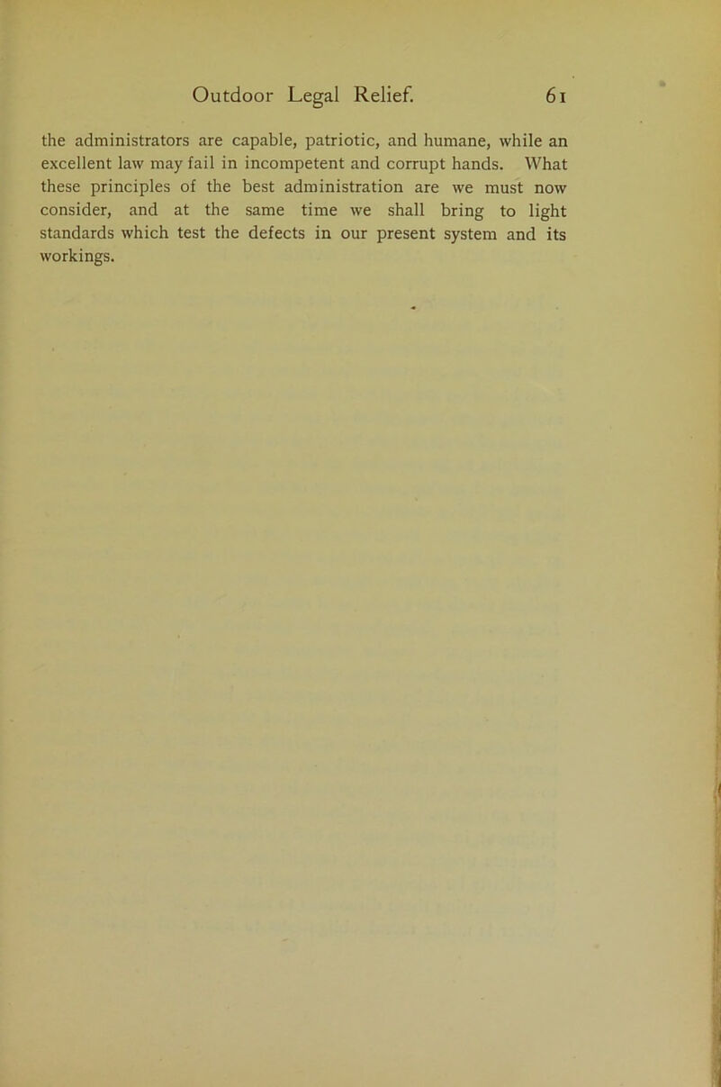 the administrators are capable, patriotic, and humane, while an excellent law may fail in incompetent and corrupt hands. What these principles of the best administration are we must now consider, and at the same time we shall bring to light standards which test the defects in our present system and its workings.