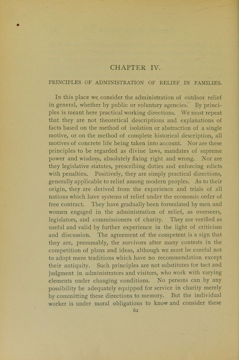 CHAPTER IV. PRINCIPLES OF ADMINISTRATION OF RELIEF IN FAMILIES. In this place we consider the administration of outdoor relief in general, whether by public or voluntary agencies. By princi- ples is meant here practical working directions. We must repeat that they are not theoretical descriptions and explanations of facts based on the method of isolation or abstraction of a single motive, or on the method of complete historical description, all motives of concrete life being taken into account. Nor are these principles to be regarded as divine laws, mandates of supreme power and wisdom, absolutely fixing right and wrong. Nor are they legislative statutes, prescribing duties and enforcing edicts with penalties. Positively, they are simply practical directions, generally applicable to relief among modern peoples. As to their origin, they are derived from the experience and trials of all nations which have systems of relief under the economic order of free contract. They have gradually been formulated by men and women engaged in the administration of relief, as overseers, legislators, and commissioners of charity. They are verified as useful and valid by further experience in the light of criticism and discussion. The agreement of the competent is a sign that they are, presumably, the survivors after many contests in the competition of plans and ideas, although we must be careful not to adopt mere traditions which have no recommendation except their antiquity. Such principles are not substitutes for tact and judgment in administrators and visitors, who work with varying elements under changing conditions. No persons can by any possibility be adequately equipped for service in charity merely by committing these directions to memory. But the individual worker is under moral obligations to know and consider these