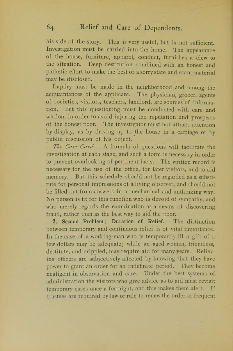 his side of the story. This is very useful, but is not sufficient. Investigation must be carried into the home. The appearance of the house, furniture, apparel, conduct, furnishes a clew to the situation. Deep destitution combined with an honest and pathetic effort to make the best of a sorry state and scant material may be disclosed. Inquiry must be made in the neighborhood and among the acquaintances of the applicant. The physician, grocer, agents of societies, visitors, teachers, landlord, are sources of informa- tion. But this questioning must be conducted with care and wisdom in order to avoid injuring the reputation and prospects of the honest poor. The investigator must not attract attention by display, as by driving up to the house in a carriage or by public discussion of his object. The Case Card.—A formula of questions will facilitate the investigation at each stage, and such a form is necessary in order to prevent overlooking of pertinent facts. The written record is necessary for the use of the office, for later visitors, and to aid memory. But this schedule should not be regarded as a substi- tute for personal impressions of a living observer, and should not be filled out from answers in a mechanical and unthinking way. No person is fit for this function who is devoid of sympathy, and who merely regards the examination as a means of discovering fraud, rather than as the best way to aid the poor. 2. Second Problem; Duration of Relief.—The distinction between temporary and continuous relief is of vital importance. In the case of a working-man who is temporarily ill a gift of a few dollars may be adequate; while an aged woman, friendless, destitute, and crippled, may require aid for many years. Reliev- ing officers are subjectively affected by knowing that they have power to grant an order for an indefinite period. They become negligent in observation and care. Under the best systems of administration the visitors who give advice as to aid must revisit temporary cases once a fortnight, and this makes them alert. If trustees are required by law or rule to renew the order at frequent