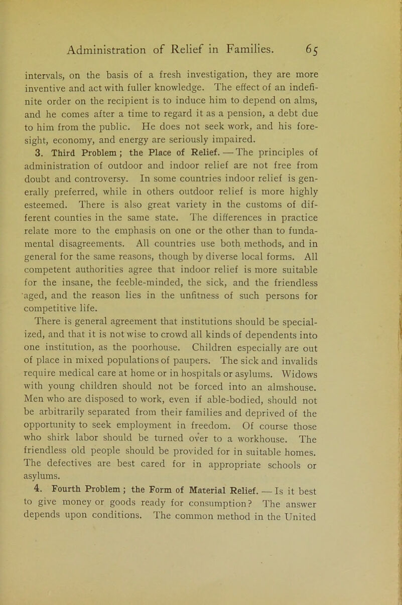 intervals, on the basis of a fresh investigation, they are more inventive and act with fuller knowledge. The effect of an indefi- nite order on the recipient is to induce him to depend on alms, and he comes after a time to regard it as a pension, a debt due to him from the public. He does not seek work, and his fore- sight, economy, and energy are seriously impaired. 3. Third Problem; the Place of Relief.—The principles of administration of outdoor and indoor relief are not free from doubt and controversy. In some countries indoor relief is gen- erally preferred, while in others outdoor relief is more highly esteemed. There is also great variety in the customs of dif- ferent counties in the same state. The differences in practice relate more to the emphasis on one or the other than to funda- mental disagreements. All countries use both methods, and in general for the same reasons, though by diverse local forms. All competent authorities agree that indoor relief is more suitable for the insane, the feeble-minded, the sick, and the friendless aged, and the reason lies in the unfitness of such persons for competitive life. There is general agreement that institutions should be special- ized, and that it is not wise to crowd all kinds of dependents into one institution, as the poorhouse. Children especially are out of place in mixed populations of paupers. The sick and invalids require medical care at home or in hospitals or asylums. Widows with young children should not be forced into an almshouse. Men who are disposed to work, even if able-bodied, should not be arbitrarily separated from their families and deprived of the opportunity to seek employment in freedom. Of course those who shirk labor should be turned over to a workhouse. The friendless old people should be provided for in suitable homes. The defectives are best cared for in appropriate schools or asylums. 4. Fourth Problem ; the Form of Material Relief. — Is it best to give money or goods ready for consumption? The answer depends upon conditions. The common method in the United