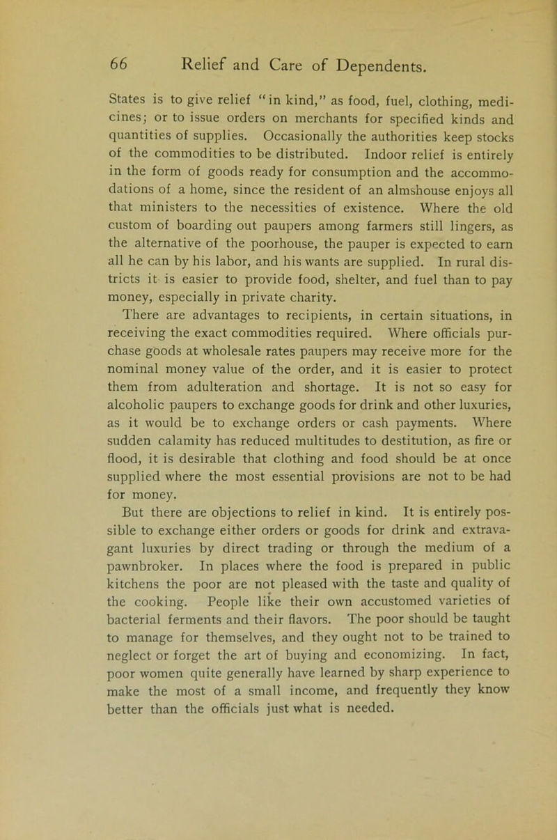 States is to give relief “in kind,” as food, fuel, clothing, medi- cines; or to issue orders on merchants for specified kinds and quantities of supplies. Occasionally the authorities keep stocks of the commodities to be distributed. Indoor relief is entirely in the form of goods ready for consumption and the accommo- dations of a home, since the resident of an almshouse enjoys all that ministers to the necessities of existence. Where the old custom of boarding out paupers among farmers still lingers, as the alternative of the poorhouse, the pauper is expected to earn all he can by his labor, and his wants are supplied. In rural dis- tricts it is easier to provide food, shelter, and fuel than to pay money, especially in private charity. There are advantages to recipients, in certain situations, in receiving the exact commodities required. Where officials pur- chase goods at wholesale rates paupers may receive more for the nominal money value of the order, and it is easier to protect them from adulteration and shortage. It is not so easy for alcoholic paupers to exchange goods for drink and other luxuries, as it would be to exchange orders or cash payments. Where sudden calamity has reduced multitudes to destitution, as fire or flood, it is desirable that clothing and food should be at once supplied where the most essential provisions are not to be had for money. But there are objections to relief in kind. It is entirely pos- sible to exchange either orders or goods for drink and extrava- gant luxuries by direct trading or through the medium of a pawnbroker. In places where the food is prepared in public kitchens the poor are not pleased with the taste and quality of the cooking. People like their own accustomed varieties of bacterial ferments and their flavors. The poor should be taught to manage for themselves, and they ought not to be trained to neglect or forget the art of buying and economizing. In fact, poor women quite generally have learned by sharp experience to make the most of a small income, and frequently they know better than the officials just what is needed.